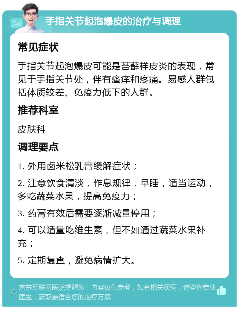 手指关节起泡爆皮的治疗与调理 常见症状 手指关节起泡爆皮可能是苔藓样皮炎的表现，常见于手指关节处，伴有瘙痒和疼痛。易感人群包括体质较差、免疫力低下的人群。 推荐科室 皮肤科 调理要点 1. 外用卤米松乳膏缓解症状； 2. 注意饮食清淡，作息规律，早睡，适当运动，多吃蔬菜水果，提高免疫力； 3. 药膏有效后需要逐渐减量停用； 4. 可以适量吃维生素，但不如通过蔬菜水果补充； 5. 定期复查，避免病情扩大。