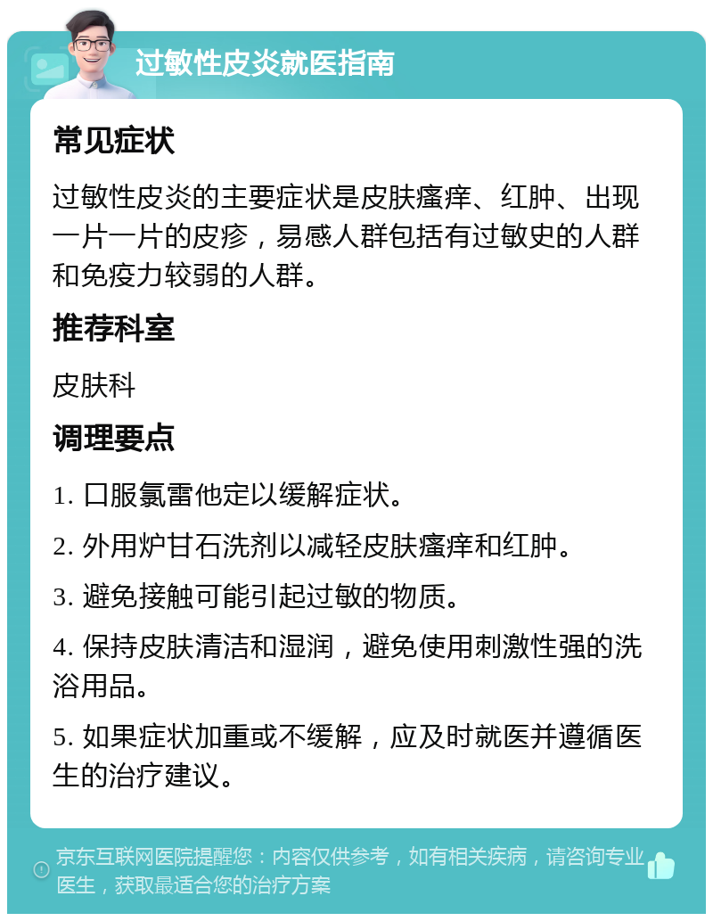 过敏性皮炎就医指南 常见症状 过敏性皮炎的主要症状是皮肤瘙痒、红肿、出现一片一片的皮疹，易感人群包括有过敏史的人群和免疫力较弱的人群。 推荐科室 皮肤科 调理要点 1. 口服氯雷他定以缓解症状。 2. 外用炉甘石洗剂以减轻皮肤瘙痒和红肿。 3. 避免接触可能引起过敏的物质。 4. 保持皮肤清洁和湿润，避免使用刺激性强的洗浴用品。 5. 如果症状加重或不缓解，应及时就医并遵循医生的治疗建议。