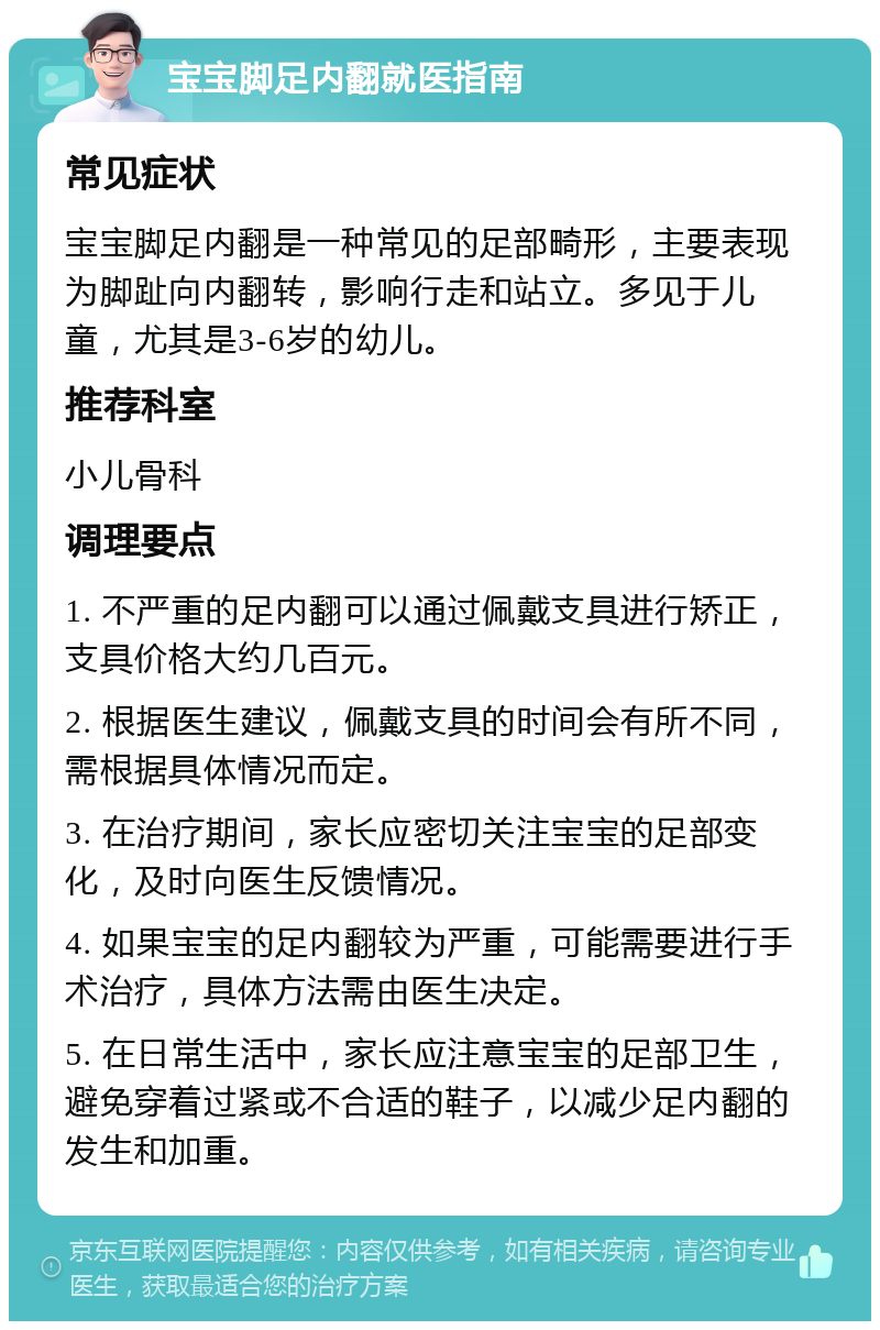 宝宝脚足内翻就医指南 常见症状 宝宝脚足内翻是一种常见的足部畸形，主要表现为脚趾向内翻转，影响行走和站立。多见于儿童，尤其是3-6岁的幼儿。 推荐科室 小儿骨科 调理要点 1. 不严重的足内翻可以通过佩戴支具进行矫正，支具价格大约几百元。 2. 根据医生建议，佩戴支具的时间会有所不同，需根据具体情况而定。 3. 在治疗期间，家长应密切关注宝宝的足部变化，及时向医生反馈情况。 4. 如果宝宝的足内翻较为严重，可能需要进行手术治疗，具体方法需由医生决定。 5. 在日常生活中，家长应注意宝宝的足部卫生，避免穿着过紧或不合适的鞋子，以减少足内翻的发生和加重。