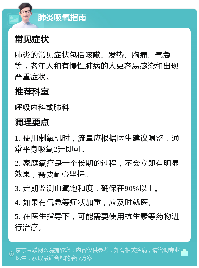 肺炎吸氧指南 常见症状 肺炎的常见症状包括咳嗽、发热、胸痛、气急等，老年人和有慢性肺病的人更容易感染和出现严重症状。 推荐科室 呼吸内科或肺科 调理要点 1. 使用制氧机时，流量应根据医生建议调整，通常平身吸氧2升即可。 2. 家庭氧疗是一个长期的过程，不会立即有明显效果，需要耐心坚持。 3. 定期监测血氧饱和度，确保在90%以上。 4. 如果有气急等症状加重，应及时就医。 5. 在医生指导下，可能需要使用抗生素等药物进行治疗。