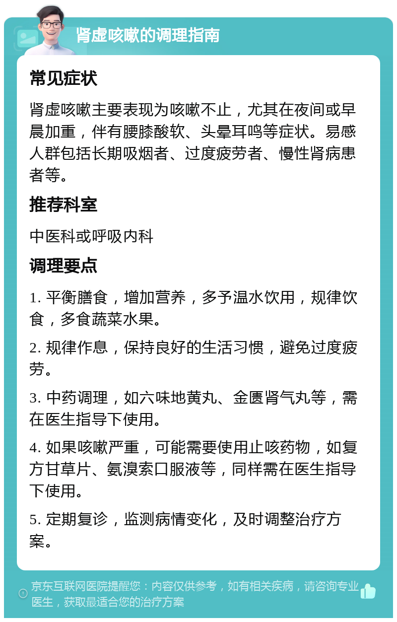 肾虚咳嗽的调理指南 常见症状 肾虚咳嗽主要表现为咳嗽不止，尤其在夜间或早晨加重，伴有腰膝酸软、头晕耳鸣等症状。易感人群包括长期吸烟者、过度疲劳者、慢性肾病患者等。 推荐科室 中医科或呼吸内科 调理要点 1. 平衡膳食，增加营养，多予温水饮用，规律饮食，多食蔬菜水果。 2. 规律作息，保持良好的生活习惯，避免过度疲劳。 3. 中药调理，如六味地黄丸、金匮肾气丸等，需在医生指导下使用。 4. 如果咳嗽严重，可能需要使用止咳药物，如复方甘草片、氨溴索口服液等，同样需在医生指导下使用。 5. 定期复诊，监测病情变化，及时调整治疗方案。