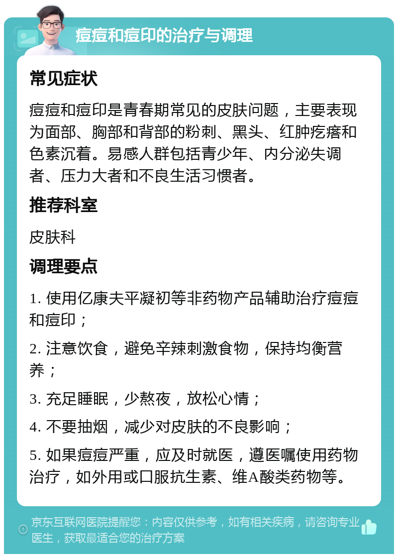 痘痘和痘印的治疗与调理 常见症状 痘痘和痘印是青春期常见的皮肤问题，主要表现为面部、胸部和背部的粉刺、黑头、红肿疙瘩和色素沉着。易感人群包括青少年、内分泌失调者、压力大者和不良生活习惯者。 推荐科室 皮肤科 调理要点 1. 使用亿康夫平凝初等非药物产品辅助治疗痘痘和痘印； 2. 注意饮食，避免辛辣刺激食物，保持均衡营养； 3. 充足睡眠，少熬夜，放松心情； 4. 不要抽烟，减少对皮肤的不良影响； 5. 如果痘痘严重，应及时就医，遵医嘱使用药物治疗，如外用或口服抗生素、维A酸类药物等。