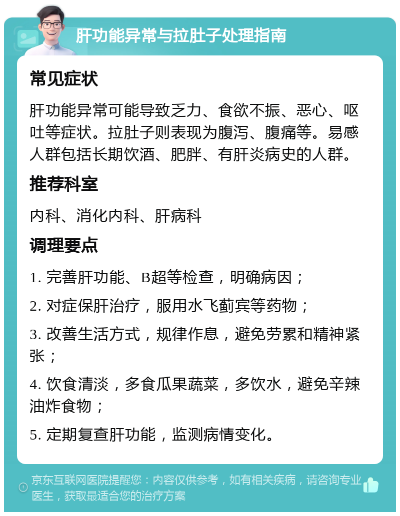 肝功能异常与拉肚子处理指南 常见症状 肝功能异常可能导致乏力、食欲不振、恶心、呕吐等症状。拉肚子则表现为腹泻、腹痛等。易感人群包括长期饮酒、肥胖、有肝炎病史的人群。 推荐科室 内科、消化内科、肝病科 调理要点 1. 完善肝功能、B超等检查，明确病因； 2. 对症保肝治疗，服用水飞蓟宾等药物； 3. 改善生活方式，规律作息，避免劳累和精神紧张； 4. 饮食清淡，多食瓜果蔬菜，多饮水，避免辛辣油炸食物； 5. 定期复查肝功能，监测病情变化。