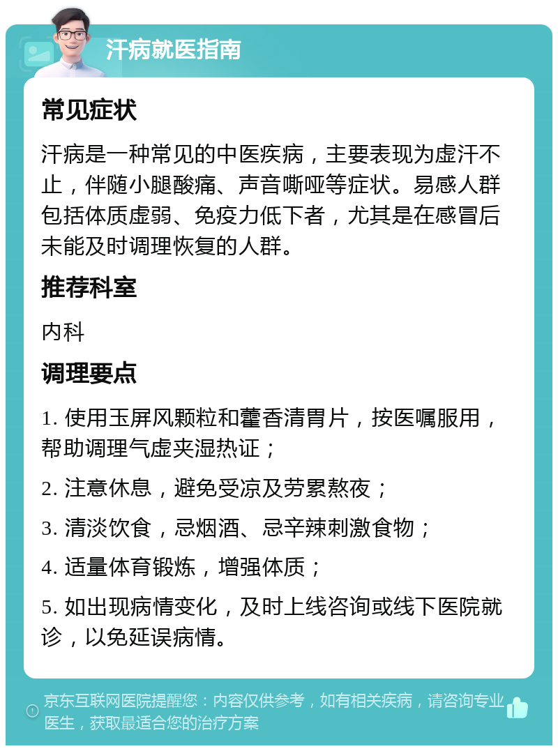 汗病就医指南 常见症状 汗病是一种常见的中医疾病，主要表现为虚汗不止，伴随小腿酸痛、声音嘶哑等症状。易感人群包括体质虚弱、免疫力低下者，尤其是在感冒后未能及时调理恢复的人群。 推荐科室 内科 调理要点 1. 使用玉屏风颗粒和藿香清胃片，按医嘱服用，帮助调理气虚夹湿热证； 2. 注意休息，避免受凉及劳累熬夜； 3. 清淡饮食，忌烟酒、忌辛辣刺激食物； 4. 适量体育锻炼，增强体质； 5. 如出现病情变化，及时上线咨询或线下医院就诊，以免延误病情。