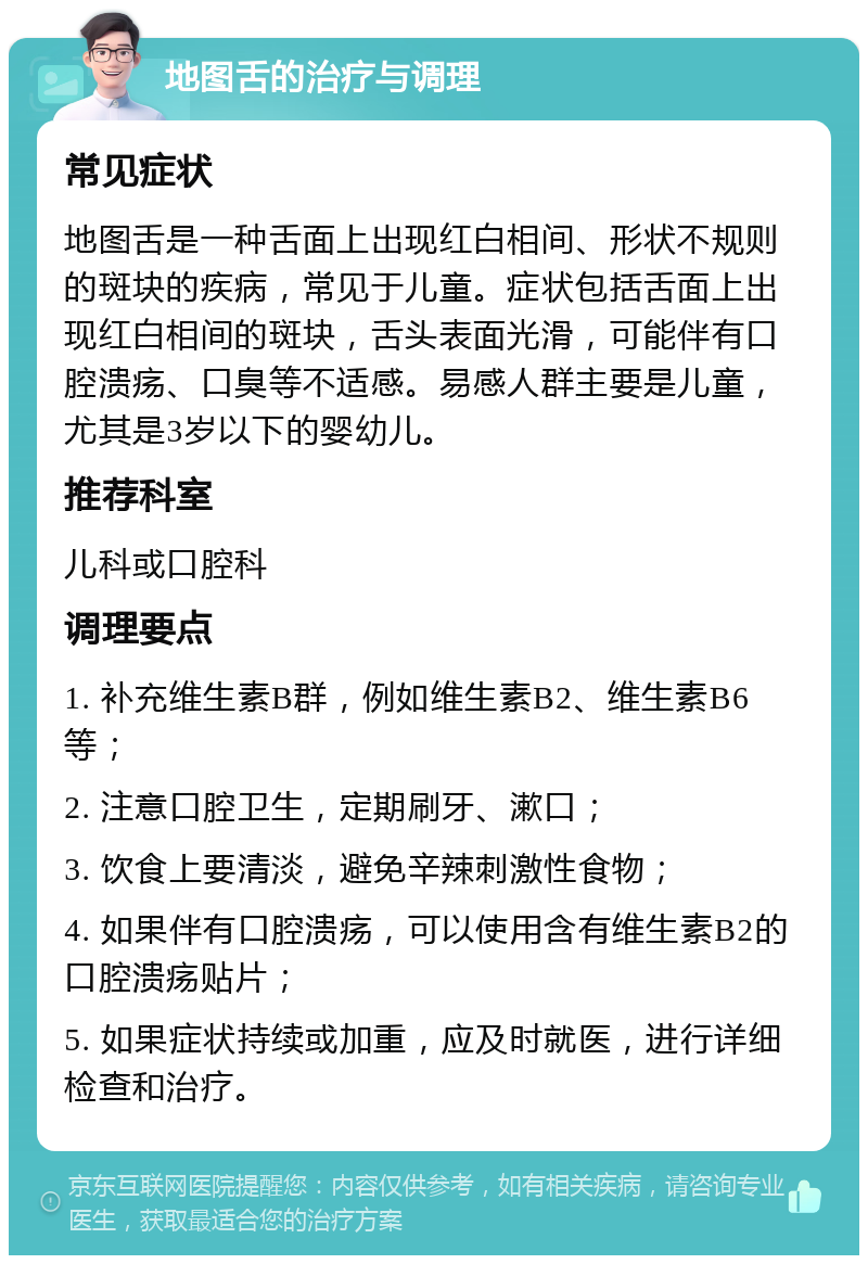 地图舌的治疗与调理 常见症状 地图舌是一种舌面上出现红白相间、形状不规则的斑块的疾病，常见于儿童。症状包括舌面上出现红白相间的斑块，舌头表面光滑，可能伴有口腔溃疡、口臭等不适感。易感人群主要是儿童，尤其是3岁以下的婴幼儿。 推荐科室 儿科或口腔科 调理要点 1. 补充维生素B群，例如维生素B2、维生素B6等； 2. 注意口腔卫生，定期刷牙、漱口； 3. 饮食上要清淡，避免辛辣刺激性食物； 4. 如果伴有口腔溃疡，可以使用含有维生素B2的口腔溃疡贴片； 5. 如果症状持续或加重，应及时就医，进行详细检查和治疗。