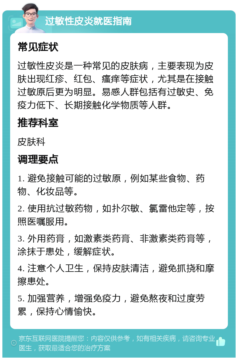 过敏性皮炎就医指南 常见症状 过敏性皮炎是一种常见的皮肤病，主要表现为皮肤出现红疹、红包、瘙痒等症状，尤其是在接触过敏原后更为明显。易感人群包括有过敏史、免疫力低下、长期接触化学物质等人群。 推荐科室 皮肤科 调理要点 1. 避免接触可能的过敏原，例如某些食物、药物、化妆品等。 2. 使用抗过敏药物，如扑尔敏、氯雷他定等，按照医嘱服用。 3. 外用药膏，如激素类药膏、非激素类药膏等，涂抹于患处，缓解症状。 4. 注意个人卫生，保持皮肤清洁，避免抓挠和摩擦患处。 5. 加强营养，增强免疫力，避免熬夜和过度劳累，保持心情愉快。