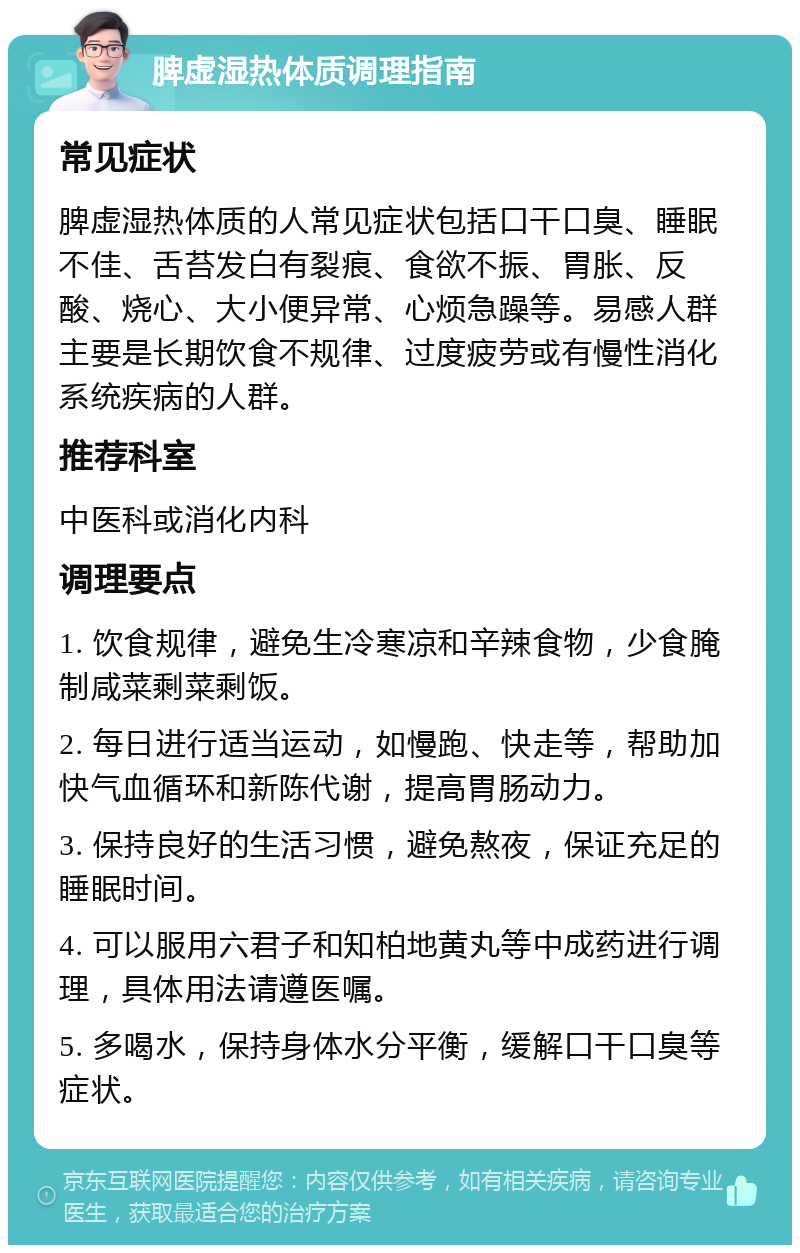 脾虚湿热体质调理指南 常见症状 脾虚湿热体质的人常见症状包括口干口臭、睡眠不佳、舌苔发白有裂痕、食欲不振、胃胀、反酸、烧心、大小便异常、心烦急躁等。易感人群主要是长期饮食不规律、过度疲劳或有慢性消化系统疾病的人群。 推荐科室 中医科或消化内科 调理要点 1. 饮食规律，避免生冷寒凉和辛辣食物，少食腌制咸菜剩菜剩饭。 2. 每日进行适当运动，如慢跑、快走等，帮助加快气血循环和新陈代谢，提高胃肠动力。 3. 保持良好的生活习惯，避免熬夜，保证充足的睡眠时间。 4. 可以服用六君子和知柏地黄丸等中成药进行调理，具体用法请遵医嘱。 5. 多喝水，保持身体水分平衡，缓解口干口臭等症状。