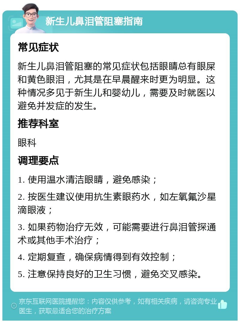 新生儿鼻泪管阻塞指南 常见症状 新生儿鼻泪管阻塞的常见症状包括眼睛总有眼屎和黄色眼泪，尤其是在早晨醒来时更为明显。这种情况多见于新生儿和婴幼儿，需要及时就医以避免并发症的发生。 推荐科室 眼科 调理要点 1. 使用温水清洁眼睛，避免感染； 2. 按医生建议使用抗生素眼药水，如左氧氟沙星滴眼液； 3. 如果药物治疗无效，可能需要进行鼻泪管探通术或其他手术治疗； 4. 定期复查，确保病情得到有效控制； 5. 注意保持良好的卫生习惯，避免交叉感染。