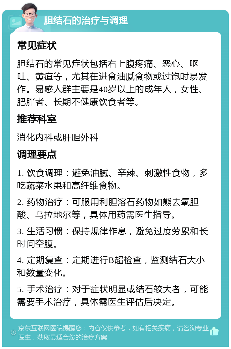 胆结石的治疗与调理 常见症状 胆结石的常见症状包括右上腹疼痛、恶心、呕吐、黄疸等，尤其在进食油腻食物或过饱时易发作。易感人群主要是40岁以上的成年人，女性、肥胖者、长期不健康饮食者等。 推荐科室 消化内科或肝胆外科 调理要点 1. 饮食调理：避免油腻、辛辣、刺激性食物，多吃蔬菜水果和高纤维食物。 2. 药物治疗：可服用利胆溶石药物如熊去氧胆酸、乌拉地尔等，具体用药需医生指导。 3. 生活习惯：保持规律作息，避免过度劳累和长时间空腹。 4. 定期复查：定期进行B超检查，监测结石大小和数量变化。 5. 手术治疗：对于症状明显或结石较大者，可能需要手术治疗，具体需医生评估后决定。