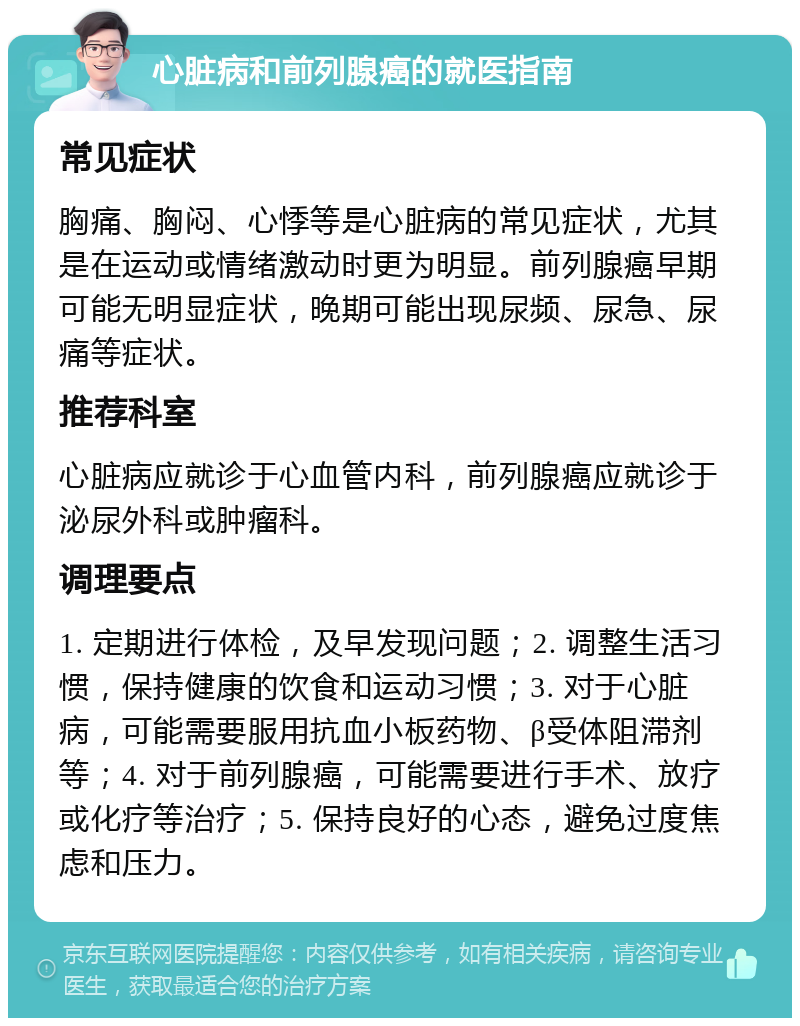 心脏病和前列腺癌的就医指南 常见症状 胸痛、胸闷、心悸等是心脏病的常见症状，尤其是在运动或情绪激动时更为明显。前列腺癌早期可能无明显症状，晚期可能出现尿频、尿急、尿痛等症状。 推荐科室 心脏病应就诊于心血管内科，前列腺癌应就诊于泌尿外科或肿瘤科。 调理要点 1. 定期进行体检，及早发现问题；2. 调整生活习惯，保持健康的饮食和运动习惯；3. 对于心脏病，可能需要服用抗血小板药物、β受体阻滞剂等；4. 对于前列腺癌，可能需要进行手术、放疗或化疗等治疗；5. 保持良好的心态，避免过度焦虑和压力。