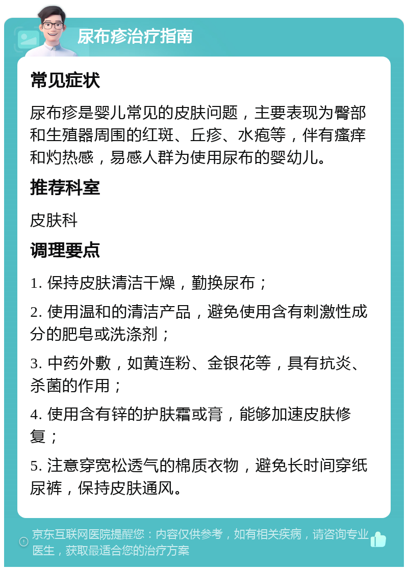 尿布疹治疗指南 常见症状 尿布疹是婴儿常见的皮肤问题，主要表现为臀部和生殖器周围的红斑、丘疹、水疱等，伴有瘙痒和灼热感，易感人群为使用尿布的婴幼儿。 推荐科室 皮肤科 调理要点 1. 保持皮肤清洁干燥，勤换尿布； 2. 使用温和的清洁产品，避免使用含有刺激性成分的肥皂或洗涤剂； 3. 中药外敷，如黄连粉、金银花等，具有抗炎、杀菌的作用； 4. 使用含有锌的护肤霜或膏，能够加速皮肤修复； 5. 注意穿宽松透气的棉质衣物，避免长时间穿纸尿裤，保持皮肤通风。