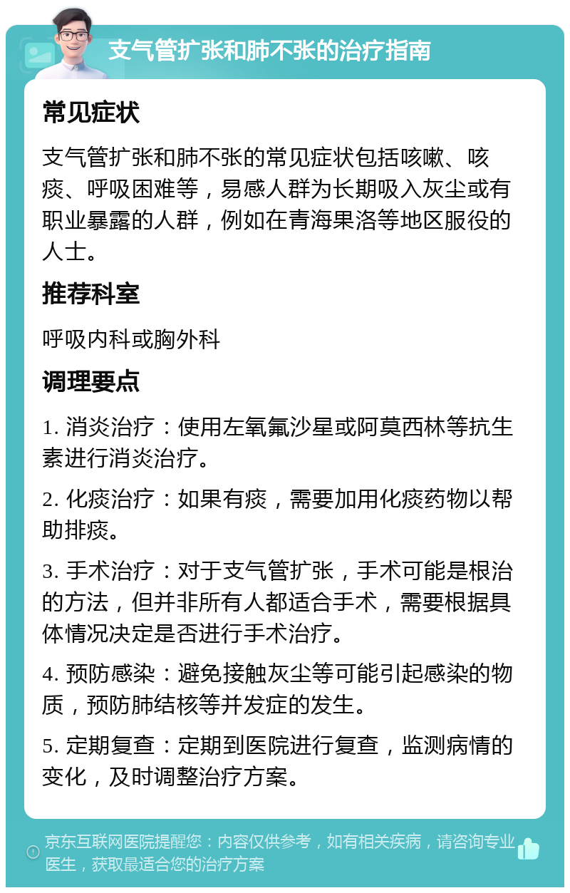 支气管扩张和肺不张的治疗指南 常见症状 支气管扩张和肺不张的常见症状包括咳嗽、咳痰、呼吸困难等，易感人群为长期吸入灰尘或有职业暴露的人群，例如在青海果洛等地区服役的人士。 推荐科室 呼吸内科或胸外科 调理要点 1. 消炎治疗：使用左氧氟沙星或阿莫西林等抗生素进行消炎治疗。 2. 化痰治疗：如果有痰，需要加用化痰药物以帮助排痰。 3. 手术治疗：对于支气管扩张，手术可能是根治的方法，但并非所有人都适合手术，需要根据具体情况决定是否进行手术治疗。 4. 预防感染：避免接触灰尘等可能引起感染的物质，预防肺结核等并发症的发生。 5. 定期复查：定期到医院进行复查，监测病情的变化，及时调整治疗方案。