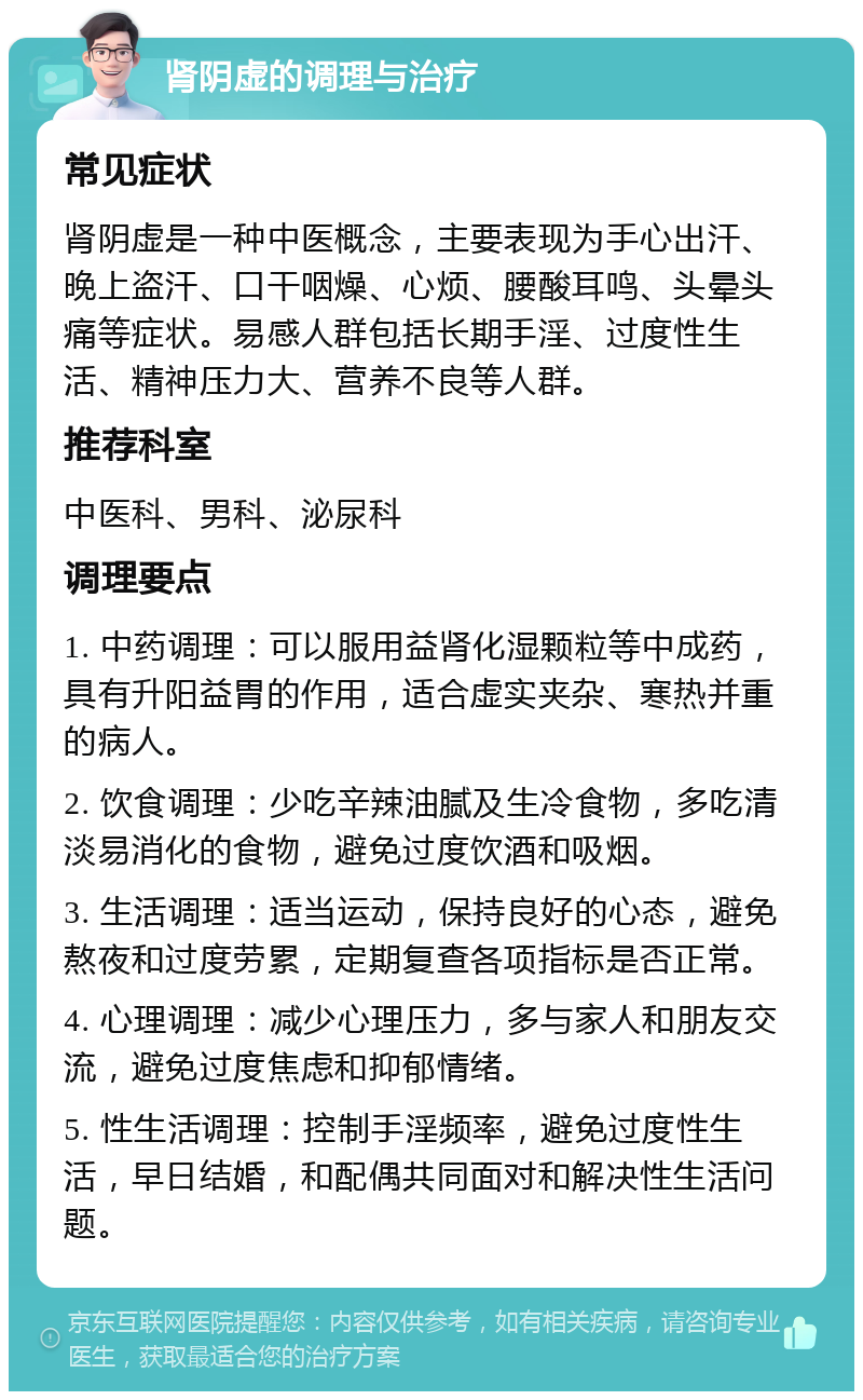 肾阴虚的调理与治疗 常见症状 肾阴虚是一种中医概念，主要表现为手心出汗、晚上盗汗、口干咽燥、心烦、腰酸耳鸣、头晕头痛等症状。易感人群包括长期手淫、过度性生活、精神压力大、营养不良等人群。 推荐科室 中医科、男科、泌尿科 调理要点 1. 中药调理：可以服用益肾化湿颗粒等中成药，具有升阳益胃的作用，适合虚实夹杂、寒热并重的病人。 2. 饮食调理：少吃辛辣油腻及生冷食物，多吃清淡易消化的食物，避免过度饮酒和吸烟。 3. 生活调理：适当运动，保持良好的心态，避免熬夜和过度劳累，定期复查各项指标是否正常。 4. 心理调理：减少心理压力，多与家人和朋友交流，避免过度焦虑和抑郁情绪。 5. 性生活调理：控制手淫频率，避免过度性生活，早日结婚，和配偶共同面对和解决性生活问题。