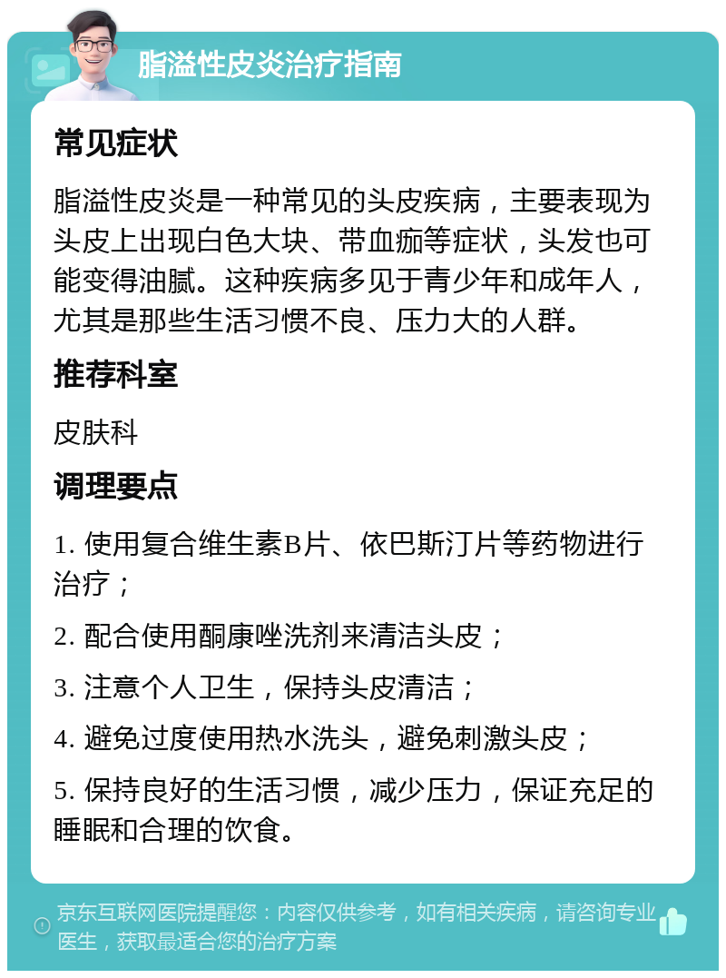 脂溢性皮炎治疗指南 常见症状 脂溢性皮炎是一种常见的头皮疾病，主要表现为头皮上出现白色大块、带血痂等症状，头发也可能变得油腻。这种疾病多见于青少年和成年人，尤其是那些生活习惯不良、压力大的人群。 推荐科室 皮肤科 调理要点 1. 使用复合维生素B片、依巴斯汀片等药物进行治疗； 2. 配合使用酮康唑洗剂来清洁头皮； 3. 注意个人卫生，保持头皮清洁； 4. 避免过度使用热水洗头，避免刺激头皮； 5. 保持良好的生活习惯，减少压力，保证充足的睡眠和合理的饮食。