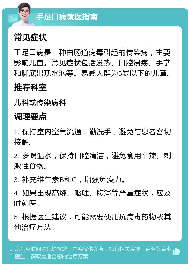 手足口病就医指南 常见症状 手足口病是一种由肠道病毒引起的传染病，主要影响儿童。常见症状包括发热、口腔溃疡、手掌和脚底出现水泡等。易感人群为5岁以下的儿童。 推荐科室 儿科或传染病科 调理要点 1. 保持室内空气流通，勤洗手，避免与患者密切接触。 2. 多喝温水，保持口腔清洁，避免食用辛辣、刺激性食物。 3. 补充维生素B和C，增强免疫力。 4. 如果出现高烧、呕吐、腹泻等严重症状，应及时就医。 5. 根据医生建议，可能需要使用抗病毒药物或其他治疗方法。