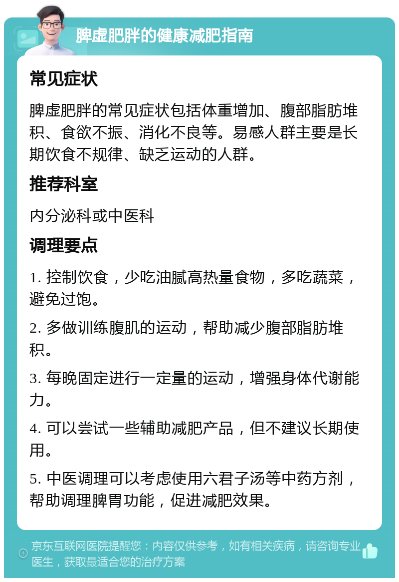 脾虚肥胖的健康减肥指南 常见症状 脾虚肥胖的常见症状包括体重增加、腹部脂肪堆积、食欲不振、消化不良等。易感人群主要是长期饮食不规律、缺乏运动的人群。 推荐科室 内分泌科或中医科 调理要点 1. 控制饮食，少吃油腻高热量食物，多吃蔬菜，避免过饱。 2. 多做训练腹肌的运动，帮助减少腹部脂肪堆积。 3. 每晚固定进行一定量的运动，增强身体代谢能力。 4. 可以尝试一些辅助减肥产品，但不建议长期使用。 5. 中医调理可以考虑使用六君子汤等中药方剂，帮助调理脾胃功能，促进减肥效果。