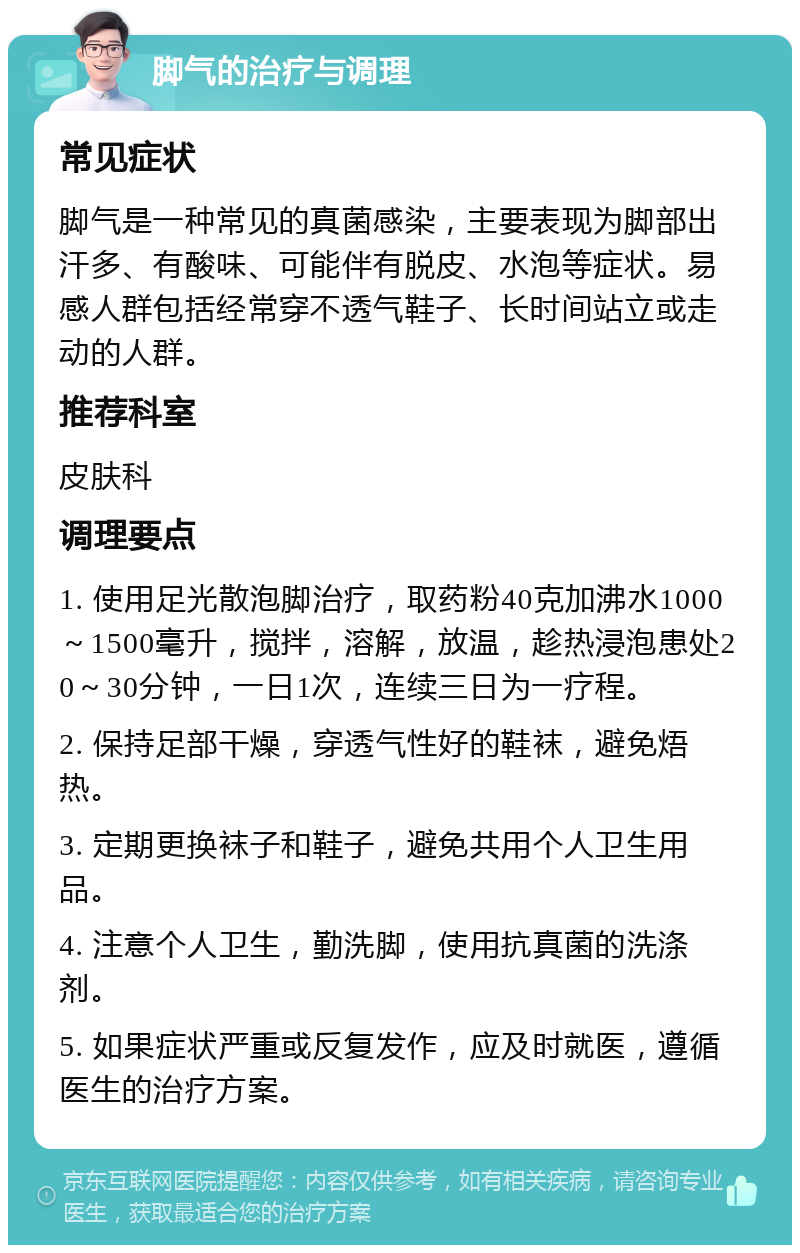 脚气的治疗与调理 常见症状 脚气是一种常见的真菌感染，主要表现为脚部出汗多、有酸味、可能伴有脱皮、水泡等症状。易感人群包括经常穿不透气鞋子、长时间站立或走动的人群。 推荐科室 皮肤科 调理要点 1. 使用足光散泡脚治疗，取药粉40克加沸水1000～1500毫升，搅拌，溶解，放温，趁热浸泡患处20～30分钟，一日1次，连续三日为一疗程。 2. 保持足部干燥，穿透气性好的鞋袜，避免焐热。 3. 定期更换袜子和鞋子，避免共用个人卫生用品。 4. 注意个人卫生，勤洗脚，使用抗真菌的洗涤剂。 5. 如果症状严重或反复发作，应及时就医，遵循医生的治疗方案。