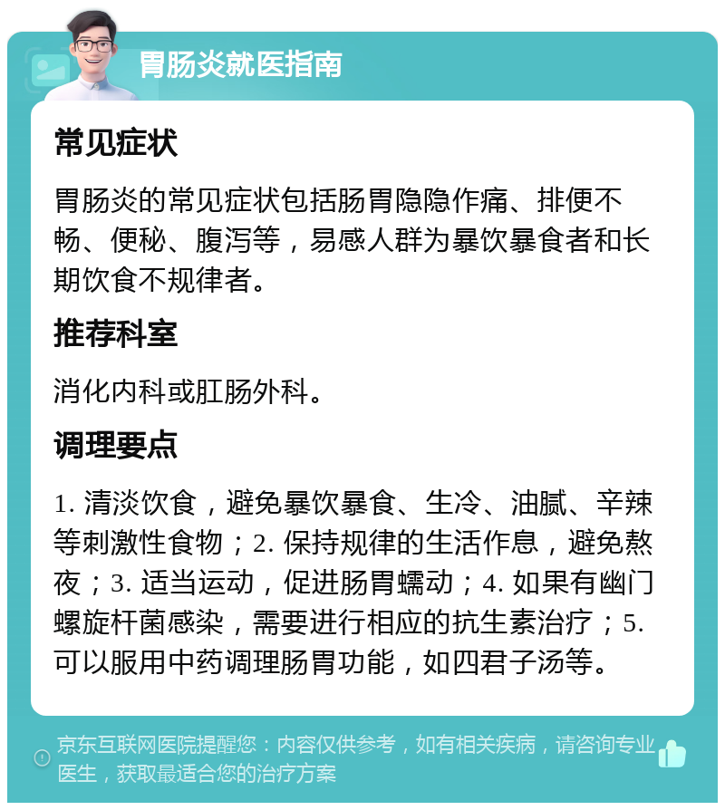 胃肠炎就医指南 常见症状 胃肠炎的常见症状包括肠胃隐隐作痛、排便不畅、便秘、腹泻等，易感人群为暴饮暴食者和长期饮食不规律者。 推荐科室 消化内科或肛肠外科。 调理要点 1. 清淡饮食，避免暴饮暴食、生冷、油腻、辛辣等刺激性食物；2. 保持规律的生活作息，避免熬夜；3. 适当运动，促进肠胃蠕动；4. 如果有幽门螺旋杆菌感染，需要进行相应的抗生素治疗；5. 可以服用中药调理肠胃功能，如四君子汤等。