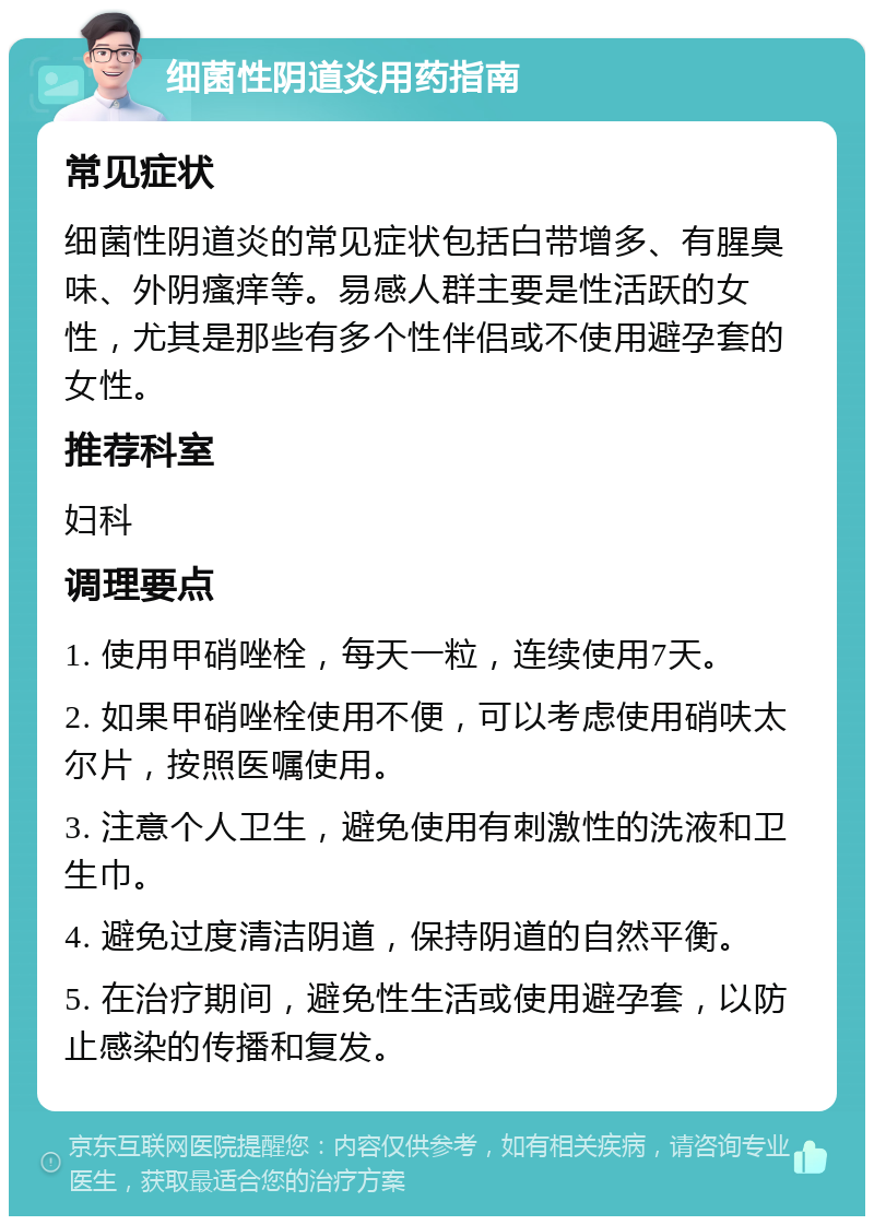 细菌性阴道炎用药指南 常见症状 细菌性阴道炎的常见症状包括白带增多、有腥臭味、外阴瘙痒等。易感人群主要是性活跃的女性，尤其是那些有多个性伴侣或不使用避孕套的女性。 推荐科室 妇科 调理要点 1. 使用甲硝唑栓，每天一粒，连续使用7天。 2. 如果甲硝唑栓使用不便，可以考虑使用硝呋太尔片，按照医嘱使用。 3. 注意个人卫生，避免使用有刺激性的洗液和卫生巾。 4. 避免过度清洁阴道，保持阴道的自然平衡。 5. 在治疗期间，避免性生活或使用避孕套，以防止感染的传播和复发。