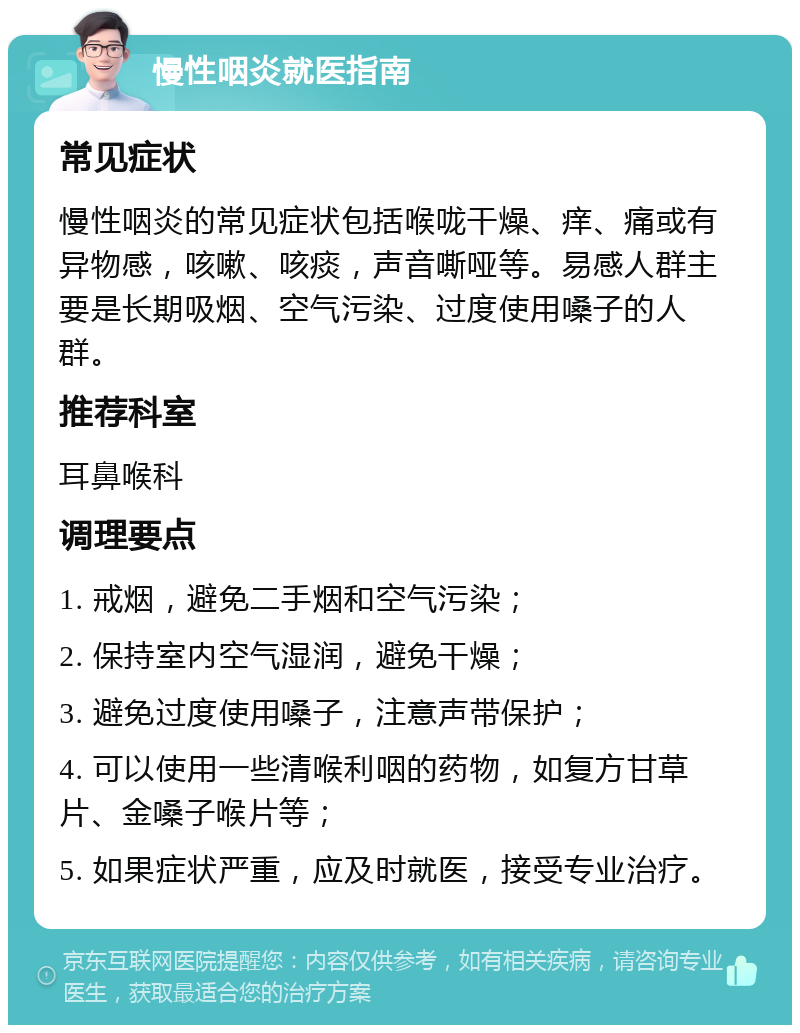 慢性咽炎就医指南 常见症状 慢性咽炎的常见症状包括喉咙干燥、痒、痛或有异物感，咳嗽、咳痰，声音嘶哑等。易感人群主要是长期吸烟、空气污染、过度使用嗓子的人群。 推荐科室 耳鼻喉科 调理要点 1. 戒烟，避免二手烟和空气污染； 2. 保持室内空气湿润，避免干燥； 3. 避免过度使用嗓子，注意声带保护； 4. 可以使用一些清喉利咽的药物，如复方甘草片、金嗓子喉片等； 5. 如果症状严重，应及时就医，接受专业治疗。