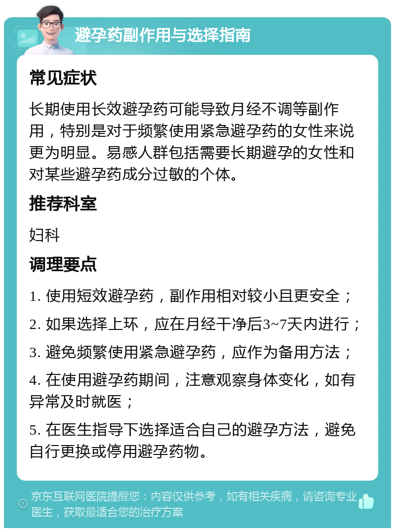 避孕药副作用与选择指南 常见症状 长期使用长效避孕药可能导致月经不调等副作用，特别是对于频繁使用紧急避孕药的女性来说更为明显。易感人群包括需要长期避孕的女性和对某些避孕药成分过敏的个体。 推荐科室 妇科 调理要点 1. 使用短效避孕药，副作用相对较小且更安全； 2. 如果选择上环，应在月经干净后3~7天内进行； 3. 避免频繁使用紧急避孕药，应作为备用方法； 4. 在使用避孕药期间，注意观察身体变化，如有异常及时就医； 5. 在医生指导下选择适合自己的避孕方法，避免自行更换或停用避孕药物。