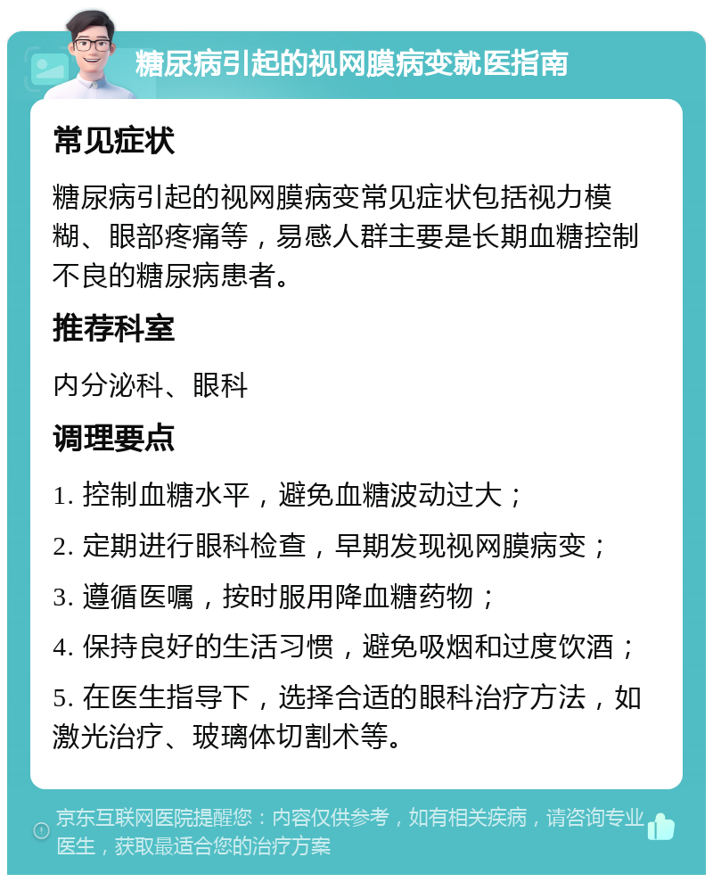 糖尿病引起的视网膜病变就医指南 常见症状 糖尿病引起的视网膜病变常见症状包括视力模糊、眼部疼痛等，易感人群主要是长期血糖控制不良的糖尿病患者。 推荐科室 内分泌科、眼科 调理要点 1. 控制血糖水平，避免血糖波动过大； 2. 定期进行眼科检查，早期发现视网膜病变； 3. 遵循医嘱，按时服用降血糖药物； 4. 保持良好的生活习惯，避免吸烟和过度饮酒； 5. 在医生指导下，选择合适的眼科治疗方法，如激光治疗、玻璃体切割术等。