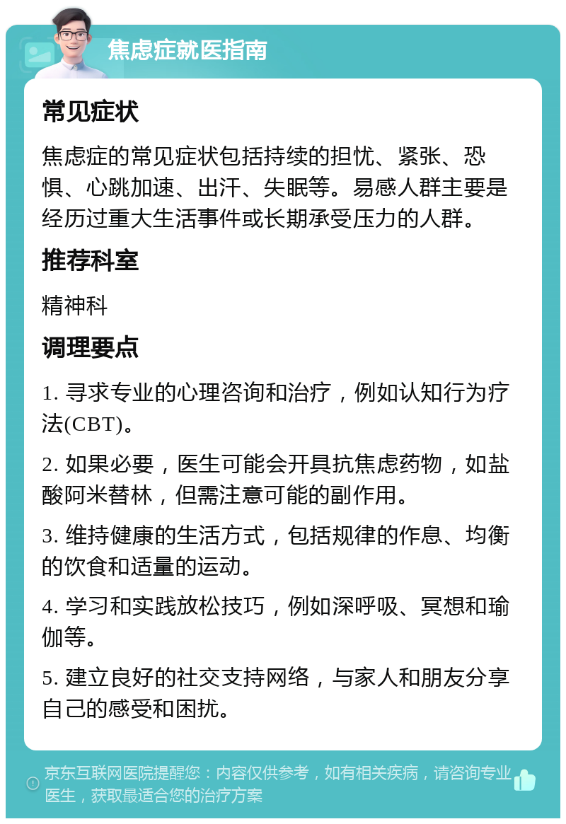 焦虑症就医指南 常见症状 焦虑症的常见症状包括持续的担忧、紧张、恐惧、心跳加速、出汗、失眠等。易感人群主要是经历过重大生活事件或长期承受压力的人群。 推荐科室 精神科 调理要点 1. 寻求专业的心理咨询和治疗，例如认知行为疗法(CBT)。 2. 如果必要，医生可能会开具抗焦虑药物，如盐酸阿米替林，但需注意可能的副作用。 3. 维持健康的生活方式，包括规律的作息、均衡的饮食和适量的运动。 4. 学习和实践放松技巧，例如深呼吸、冥想和瑜伽等。 5. 建立良好的社交支持网络，与家人和朋友分享自己的感受和困扰。