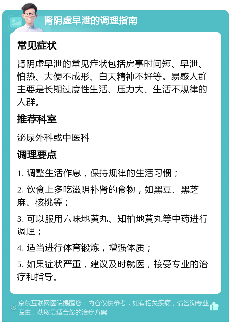 肾阴虚早泄的调理指南 常见症状 肾阴虚早泄的常见症状包括房事时间短、早泄、怕热、大便不成形、白天精神不好等。易感人群主要是长期过度性生活、压力大、生活不规律的人群。 推荐科室 泌尿外科或中医科 调理要点 1. 调整生活作息，保持规律的生活习惯； 2. 饮食上多吃滋阴补肾的食物，如黑豆、黑芝麻、核桃等； 3. 可以服用六味地黄丸、知柏地黄丸等中药进行调理； 4. 适当进行体育锻炼，增强体质； 5. 如果症状严重，建议及时就医，接受专业的治疗和指导。