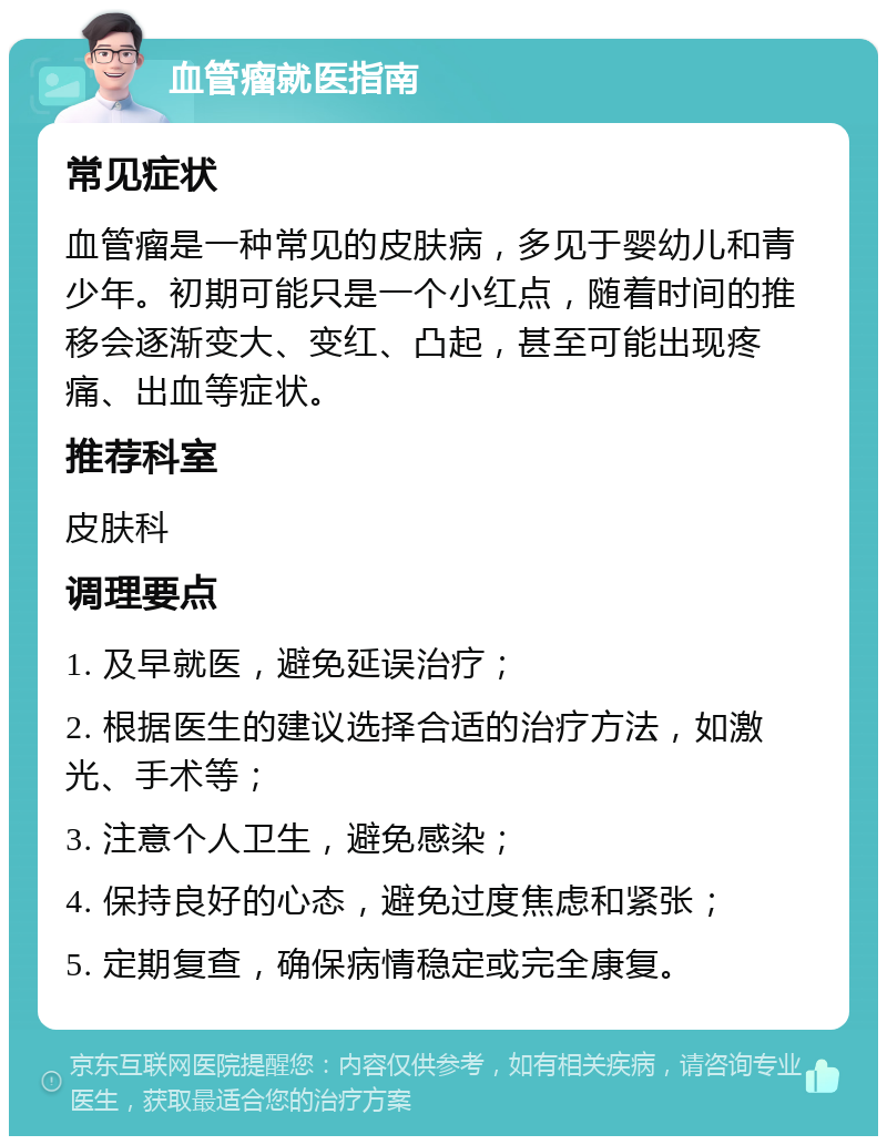 血管瘤就医指南 常见症状 血管瘤是一种常见的皮肤病，多见于婴幼儿和青少年。初期可能只是一个小红点，随着时间的推移会逐渐变大、变红、凸起，甚至可能出现疼痛、出血等症状。 推荐科室 皮肤科 调理要点 1. 及早就医，避免延误治疗； 2. 根据医生的建议选择合适的治疗方法，如激光、手术等； 3. 注意个人卫生，避免感染； 4. 保持良好的心态，避免过度焦虑和紧张； 5. 定期复查，确保病情稳定或完全康复。