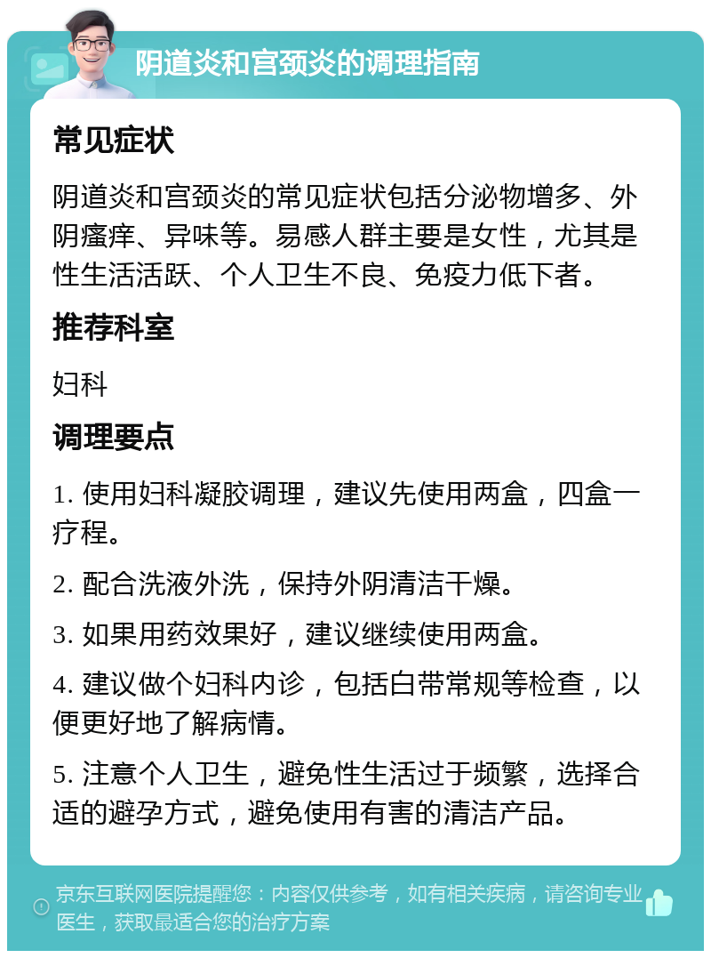 阴道炎和宫颈炎的调理指南 常见症状 阴道炎和宫颈炎的常见症状包括分泌物增多、外阴瘙痒、异味等。易感人群主要是女性，尤其是性生活活跃、个人卫生不良、免疫力低下者。 推荐科室 妇科 调理要点 1. 使用妇科凝胶调理，建议先使用两盒，四盒一疗程。 2. 配合洗液外洗，保持外阴清洁干燥。 3. 如果用药效果好，建议继续使用两盒。 4. 建议做个妇科内诊，包括白带常规等检查，以便更好地了解病情。 5. 注意个人卫生，避免性生活过于频繁，选择合适的避孕方式，避免使用有害的清洁产品。