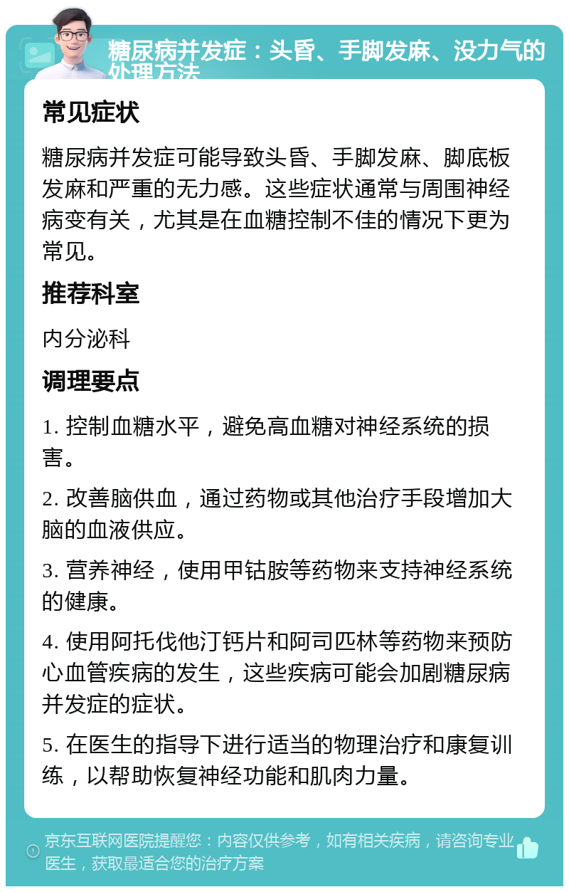 糖尿病并发症：头昏、手脚发麻、没力气的处理方法 常见症状 糖尿病并发症可能导致头昏、手脚发麻、脚底板发麻和严重的无力感。这些症状通常与周围神经病变有关，尤其是在血糖控制不佳的情况下更为常见。 推荐科室 内分泌科 调理要点 1. 控制血糖水平，避免高血糖对神经系统的损害。 2. 改善脑供血，通过药物或其他治疗手段增加大脑的血液供应。 3. 营养神经，使用甲钴胺等药物来支持神经系统的健康。 4. 使用阿托伐他汀钙片和阿司匹林等药物来预防心血管疾病的发生，这些疾病可能会加剧糖尿病并发症的症状。 5. 在医生的指导下进行适当的物理治疗和康复训练，以帮助恢复神经功能和肌肉力量。