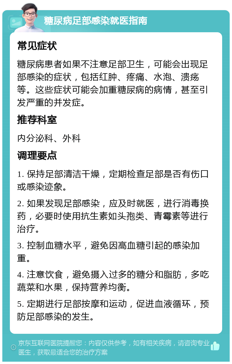 糖尿病足部感染就医指南 常见症状 糖尿病患者如果不注意足部卫生，可能会出现足部感染的症状，包括红肿、疼痛、水泡、溃疡等。这些症状可能会加重糖尿病的病情，甚至引发严重的并发症。 推荐科室 内分泌科、外科 调理要点 1. 保持足部清洁干燥，定期检查足部是否有伤口或感染迹象。 2. 如果发现足部感染，应及时就医，进行消毒换药，必要时使用抗生素如头孢类、青霉素等进行治疗。 3. 控制血糖水平，避免因高血糖引起的感染加重。 4. 注意饮食，避免摄入过多的糖分和脂肪，多吃蔬菜和水果，保持营养均衡。 5. 定期进行足部按摩和运动，促进血液循环，预防足部感染的发生。