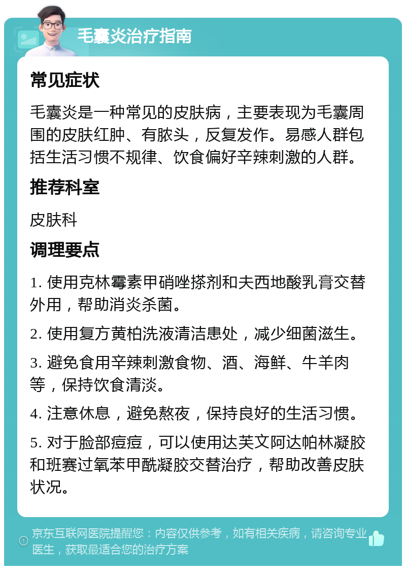 毛囊炎治疗指南 常见症状 毛囊炎是一种常见的皮肤病，主要表现为毛囊周围的皮肤红肿、有脓头，反复发作。易感人群包括生活习惯不规律、饮食偏好辛辣刺激的人群。 推荐科室 皮肤科 调理要点 1. 使用克林霉素甲硝唑搽剂和夫西地酸乳膏交替外用，帮助消炎杀菌。 2. 使用复方黄柏洗液清洁患处，减少细菌滋生。 3. 避免食用辛辣刺激食物、酒、海鲜、牛羊肉等，保持饮食清淡。 4. 注意休息，避免熬夜，保持良好的生活习惯。 5. 对于脸部痘痘，可以使用达芙文阿达帕林凝胶和班赛过氧苯甲酰凝胶交替治疗，帮助改善皮肤状况。