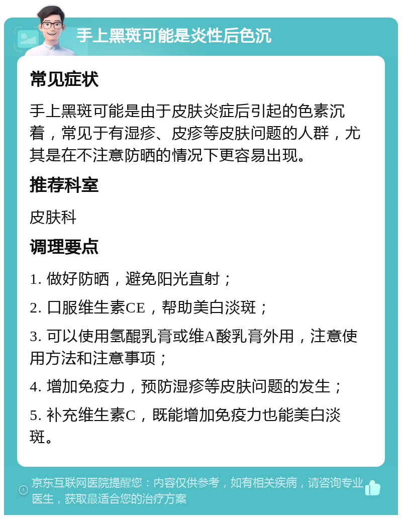 手上黑斑可能是炎性后色沉 常见症状 手上黑斑可能是由于皮肤炎症后引起的色素沉着，常见于有湿疹、皮疹等皮肤问题的人群，尤其是在不注意防晒的情况下更容易出现。 推荐科室 皮肤科 调理要点 1. 做好防晒，避免阳光直射； 2. 口服维生素CE，帮助美白淡斑； 3. 可以使用氢醌乳膏或维A酸乳膏外用，注意使用方法和注意事项； 4. 增加免疫力，预防湿疹等皮肤问题的发生； 5. 补充维生素C，既能增加免疫力也能美白淡斑。