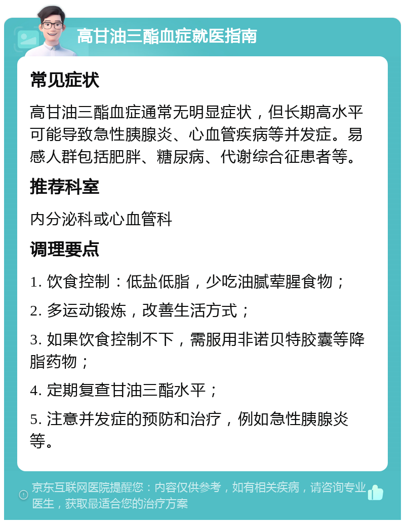 高甘油三酯血症就医指南 常见症状 高甘油三酯血症通常无明显症状，但长期高水平可能导致急性胰腺炎、心血管疾病等并发症。易感人群包括肥胖、糖尿病、代谢综合征患者等。 推荐科室 内分泌科或心血管科 调理要点 1. 饮食控制：低盐低脂，少吃油腻荤腥食物； 2. 多运动锻炼，改善生活方式； 3. 如果饮食控制不下，需服用非诺贝特胶囊等降脂药物； 4. 定期复查甘油三酯水平； 5. 注意并发症的预防和治疗，例如急性胰腺炎等。