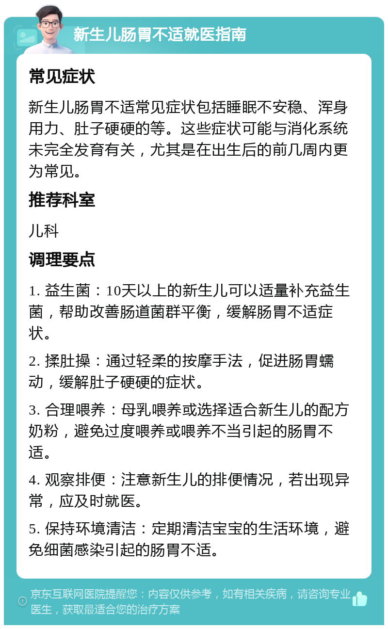 新生儿肠胃不适就医指南 常见症状 新生儿肠胃不适常见症状包括睡眠不安稳、浑身用力、肚子硬硬的等。这些症状可能与消化系统未完全发育有关，尤其是在出生后的前几周内更为常见。 推荐科室 儿科 调理要点 1. 益生菌：10天以上的新生儿可以适量补充益生菌，帮助改善肠道菌群平衡，缓解肠胃不适症状。 2. 揉肚操：通过轻柔的按摩手法，促进肠胃蠕动，缓解肚子硬硬的症状。 3. 合理喂养：母乳喂养或选择适合新生儿的配方奶粉，避免过度喂养或喂养不当引起的肠胃不适。 4. 观察排便：注意新生儿的排便情况，若出现异常，应及时就医。 5. 保持环境清洁：定期清洁宝宝的生活环境，避免细菌感染引起的肠胃不适。