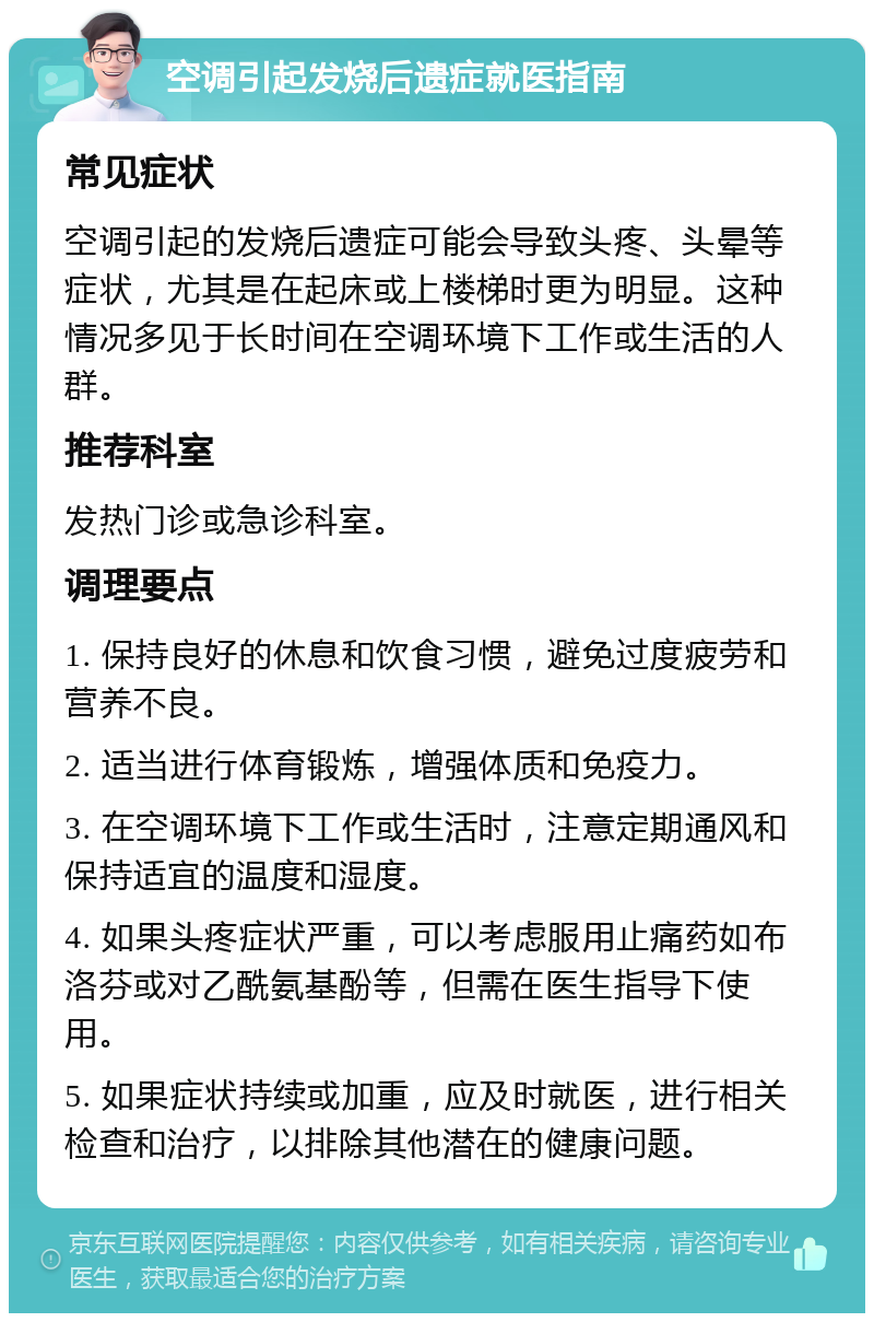 空调引起发烧后遗症就医指南 常见症状 空调引起的发烧后遗症可能会导致头疼、头晕等症状，尤其是在起床或上楼梯时更为明显。这种情况多见于长时间在空调环境下工作或生活的人群。 推荐科室 发热门诊或急诊科室。 调理要点 1. 保持良好的休息和饮食习惯，避免过度疲劳和营养不良。 2. 适当进行体育锻炼，增强体质和免疫力。 3. 在空调环境下工作或生活时，注意定期通风和保持适宜的温度和湿度。 4. 如果头疼症状严重，可以考虑服用止痛药如布洛芬或对乙酰氨基酚等，但需在医生指导下使用。 5. 如果症状持续或加重，应及时就医，进行相关检查和治疗，以排除其他潜在的健康问题。