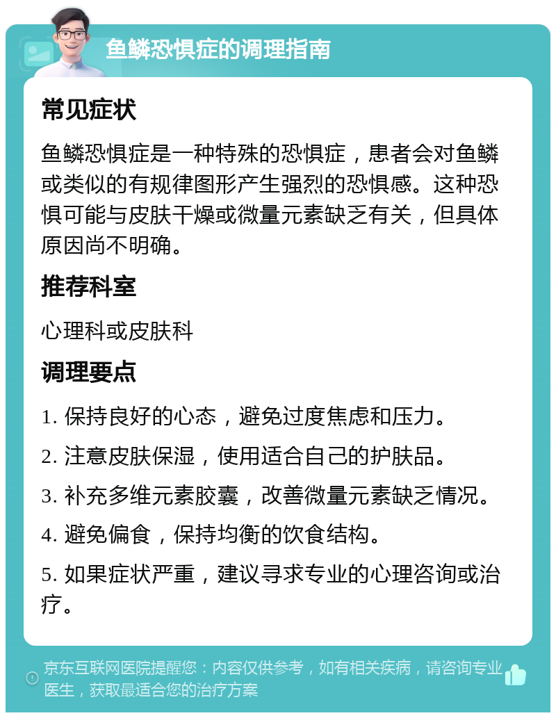 鱼鳞恐惧症的调理指南 常见症状 鱼鳞恐惧症是一种特殊的恐惧症，患者会对鱼鳞或类似的有规律图形产生强烈的恐惧感。这种恐惧可能与皮肤干燥或微量元素缺乏有关，但具体原因尚不明确。 推荐科室 心理科或皮肤科 调理要点 1. 保持良好的心态，避免过度焦虑和压力。 2. 注意皮肤保湿，使用适合自己的护肤品。 3. 补充多维元素胶囊，改善微量元素缺乏情况。 4. 避免偏食，保持均衡的饮食结构。 5. 如果症状严重，建议寻求专业的心理咨询或治疗。