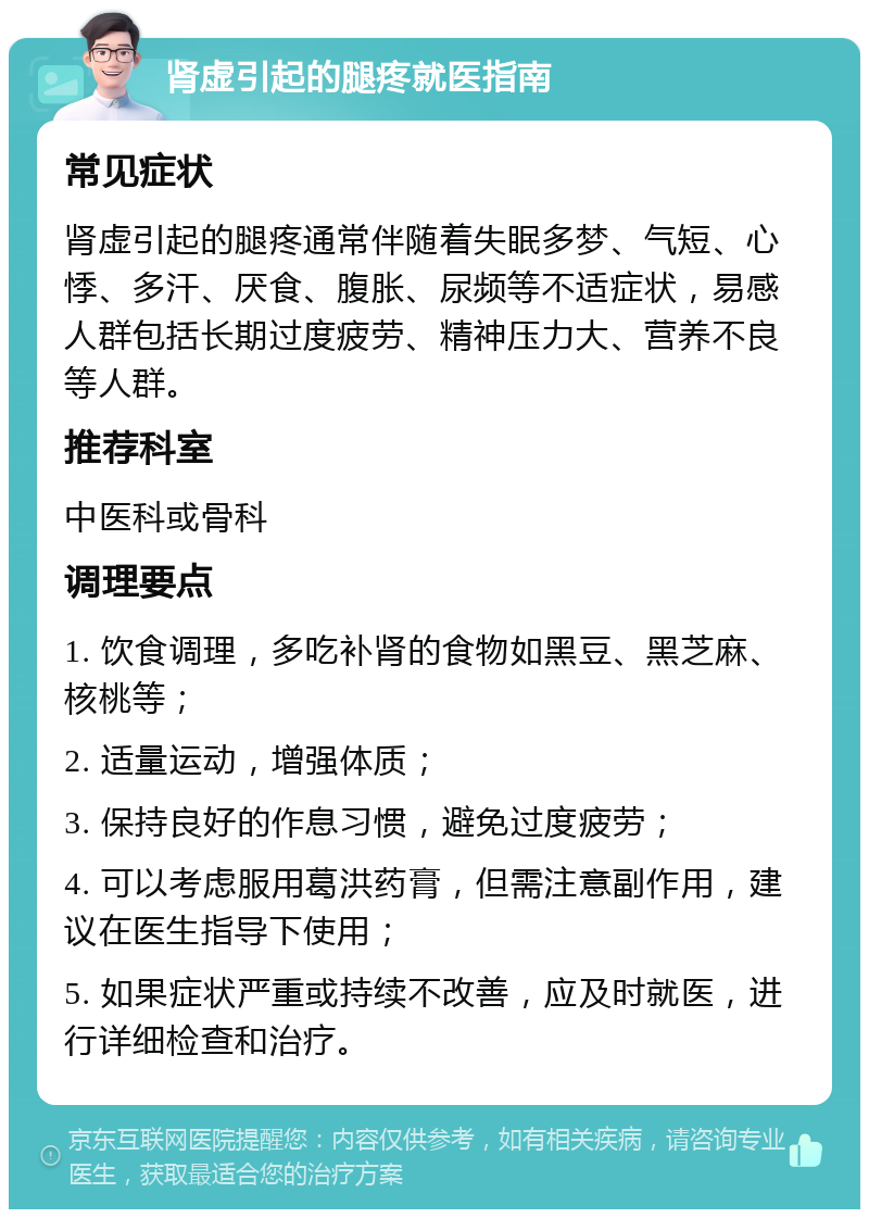 肾虚引起的腿疼就医指南 常见症状 肾虚引起的腿疼通常伴随着失眠多梦、气短、心悸、多汗、厌食、腹胀、尿频等不适症状，易感人群包括长期过度疲劳、精神压力大、营养不良等人群。 推荐科室 中医科或骨科 调理要点 1. 饮食调理，多吃补肾的食物如黑豆、黑芝麻、核桃等； 2. 适量运动，增强体质； 3. 保持良好的作息习惯，避免过度疲劳； 4. 可以考虑服用葛洪药膏，但需注意副作用，建议在医生指导下使用； 5. 如果症状严重或持续不改善，应及时就医，进行详细检查和治疗。