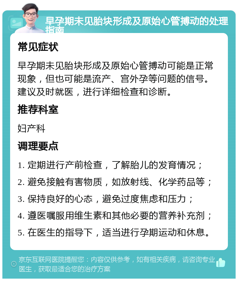 早孕期未见胎块形成及原始心管搏动的处理指南 常见症状 早孕期未见胎块形成及原始心管搏动可能是正常现象，但也可能是流产、宫外孕等问题的信号。建议及时就医，进行详细检查和诊断。 推荐科室 妇产科 调理要点 1. 定期进行产前检查，了解胎儿的发育情况； 2. 避免接触有害物质，如放射线、化学药品等； 3. 保持良好的心态，避免过度焦虑和压力； 4. 遵医嘱服用维生素和其他必要的营养补充剂； 5. 在医生的指导下，适当进行孕期运动和休息。