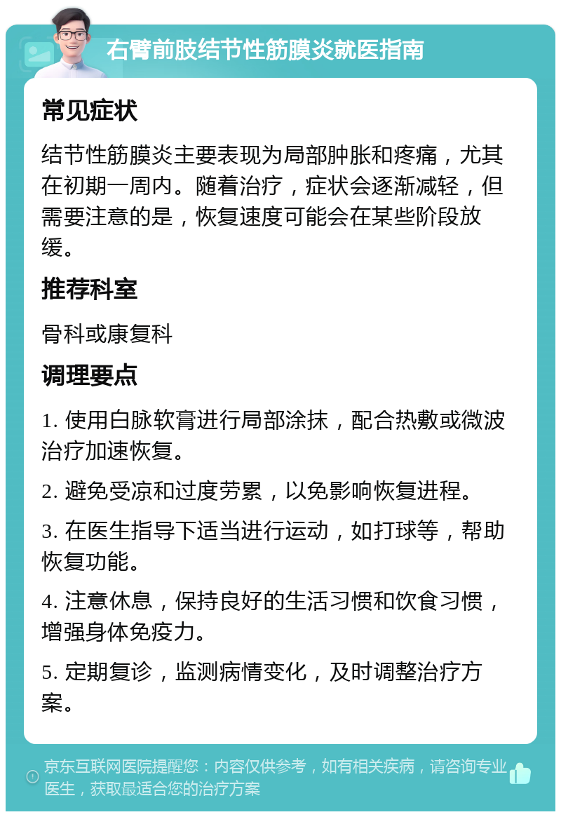 右臂前肢结节性筋膜炎就医指南 常见症状 结节性筋膜炎主要表现为局部肿胀和疼痛，尤其在初期一周内。随着治疗，症状会逐渐减轻，但需要注意的是，恢复速度可能会在某些阶段放缓。 推荐科室 骨科或康复科 调理要点 1. 使用白脉软膏进行局部涂抹，配合热敷或微波治疗加速恢复。 2. 避免受凉和过度劳累，以免影响恢复进程。 3. 在医生指导下适当进行运动，如打球等，帮助恢复功能。 4. 注意休息，保持良好的生活习惯和饮食习惯，增强身体免疫力。 5. 定期复诊，监测病情变化，及时调整治疗方案。