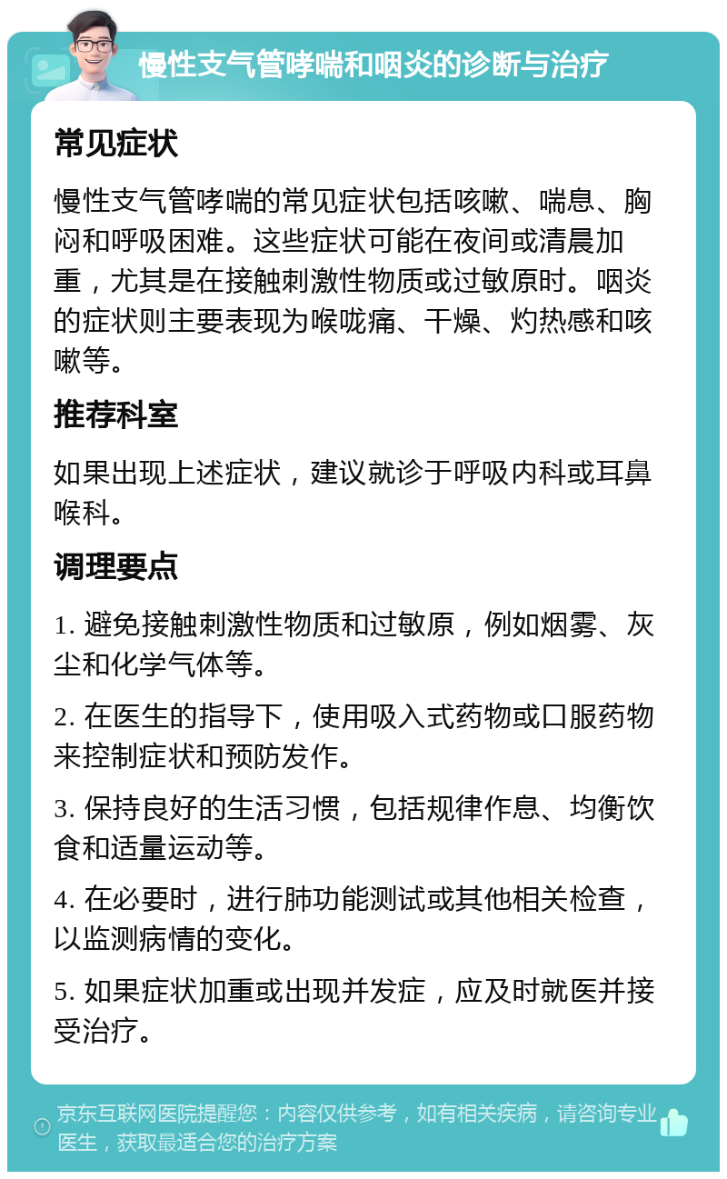 慢性支气管哮喘和咽炎的诊断与治疗 常见症状 慢性支气管哮喘的常见症状包括咳嗽、喘息、胸闷和呼吸困难。这些症状可能在夜间或清晨加重，尤其是在接触刺激性物质或过敏原时。咽炎的症状则主要表现为喉咙痛、干燥、灼热感和咳嗽等。 推荐科室 如果出现上述症状，建议就诊于呼吸内科或耳鼻喉科。 调理要点 1. 避免接触刺激性物质和过敏原，例如烟雾、灰尘和化学气体等。 2. 在医生的指导下，使用吸入式药物或口服药物来控制症状和预防发作。 3. 保持良好的生活习惯，包括规律作息、均衡饮食和适量运动等。 4. 在必要时，进行肺功能测试或其他相关检查，以监测病情的变化。 5. 如果症状加重或出现并发症，应及时就医并接受治疗。