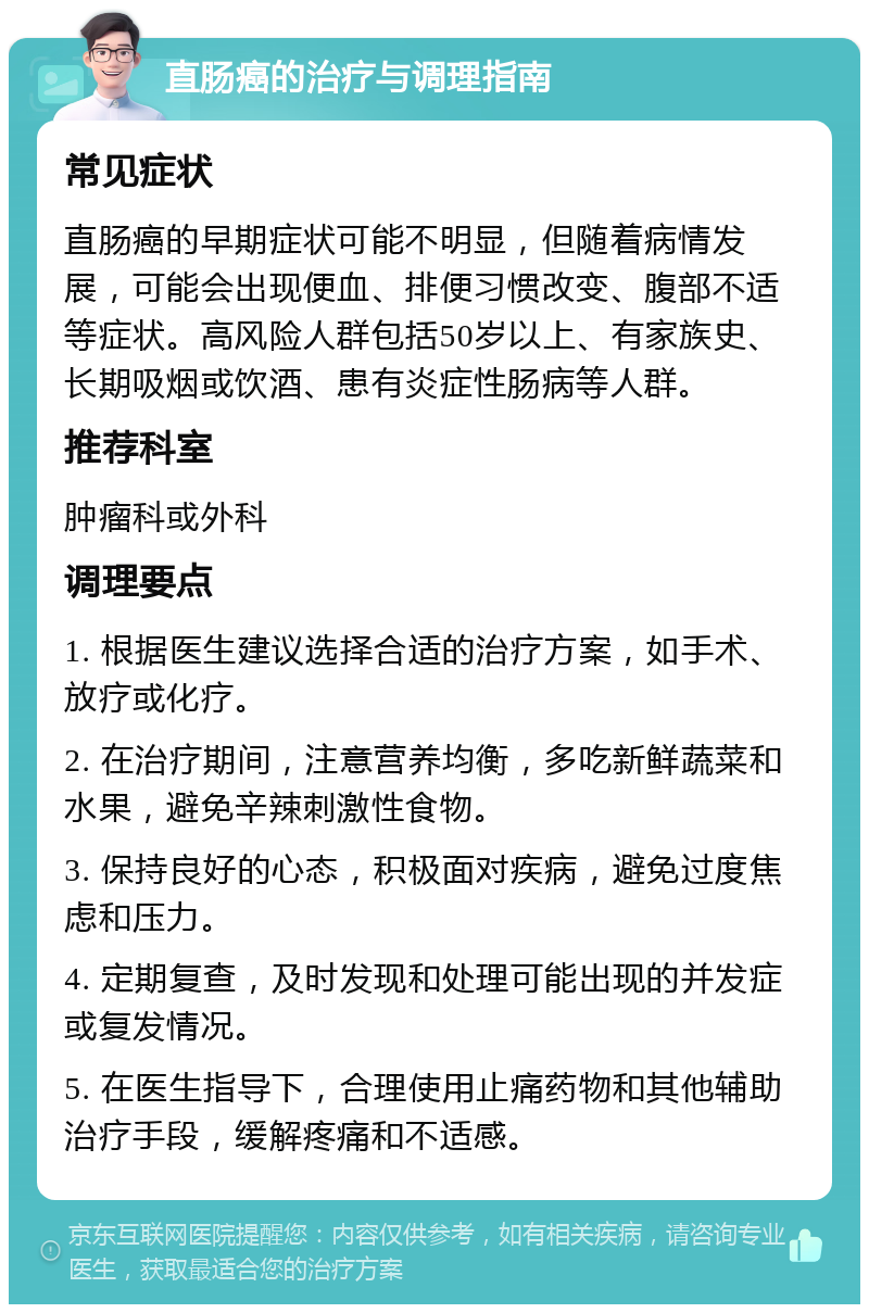 直肠癌的治疗与调理指南 常见症状 直肠癌的早期症状可能不明显，但随着病情发展，可能会出现便血、排便习惯改变、腹部不适等症状。高风险人群包括50岁以上、有家族史、长期吸烟或饮酒、患有炎症性肠病等人群。 推荐科室 肿瘤科或外科 调理要点 1. 根据医生建议选择合适的治疗方案，如手术、放疗或化疗。 2. 在治疗期间，注意营养均衡，多吃新鲜蔬菜和水果，避免辛辣刺激性食物。 3. 保持良好的心态，积极面对疾病，避免过度焦虑和压力。 4. 定期复查，及时发现和处理可能出现的并发症或复发情况。 5. 在医生指导下，合理使用止痛药物和其他辅助治疗手段，缓解疼痛和不适感。