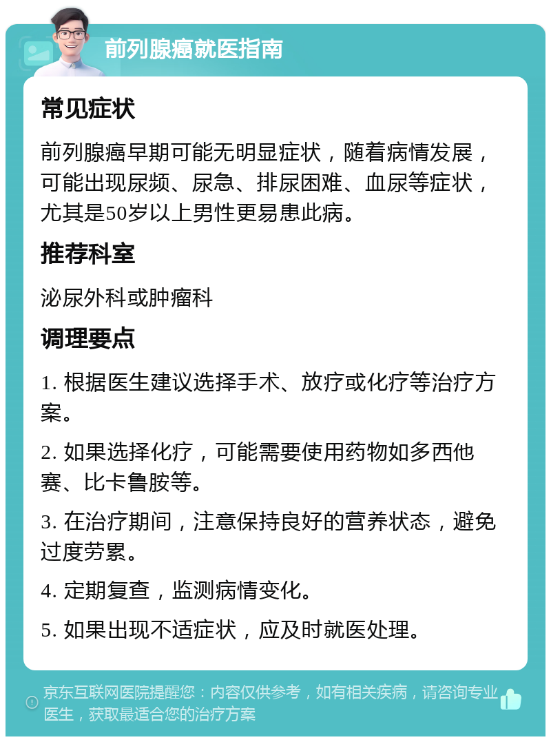 前列腺癌就医指南 常见症状 前列腺癌早期可能无明显症状，随着病情发展，可能出现尿频、尿急、排尿困难、血尿等症状，尤其是50岁以上男性更易患此病。 推荐科室 泌尿外科或肿瘤科 调理要点 1. 根据医生建议选择手术、放疗或化疗等治疗方案。 2. 如果选择化疗，可能需要使用药物如多西他赛、比卡鲁胺等。 3. 在治疗期间，注意保持良好的营养状态，避免过度劳累。 4. 定期复查，监测病情变化。 5. 如果出现不适症状，应及时就医处理。