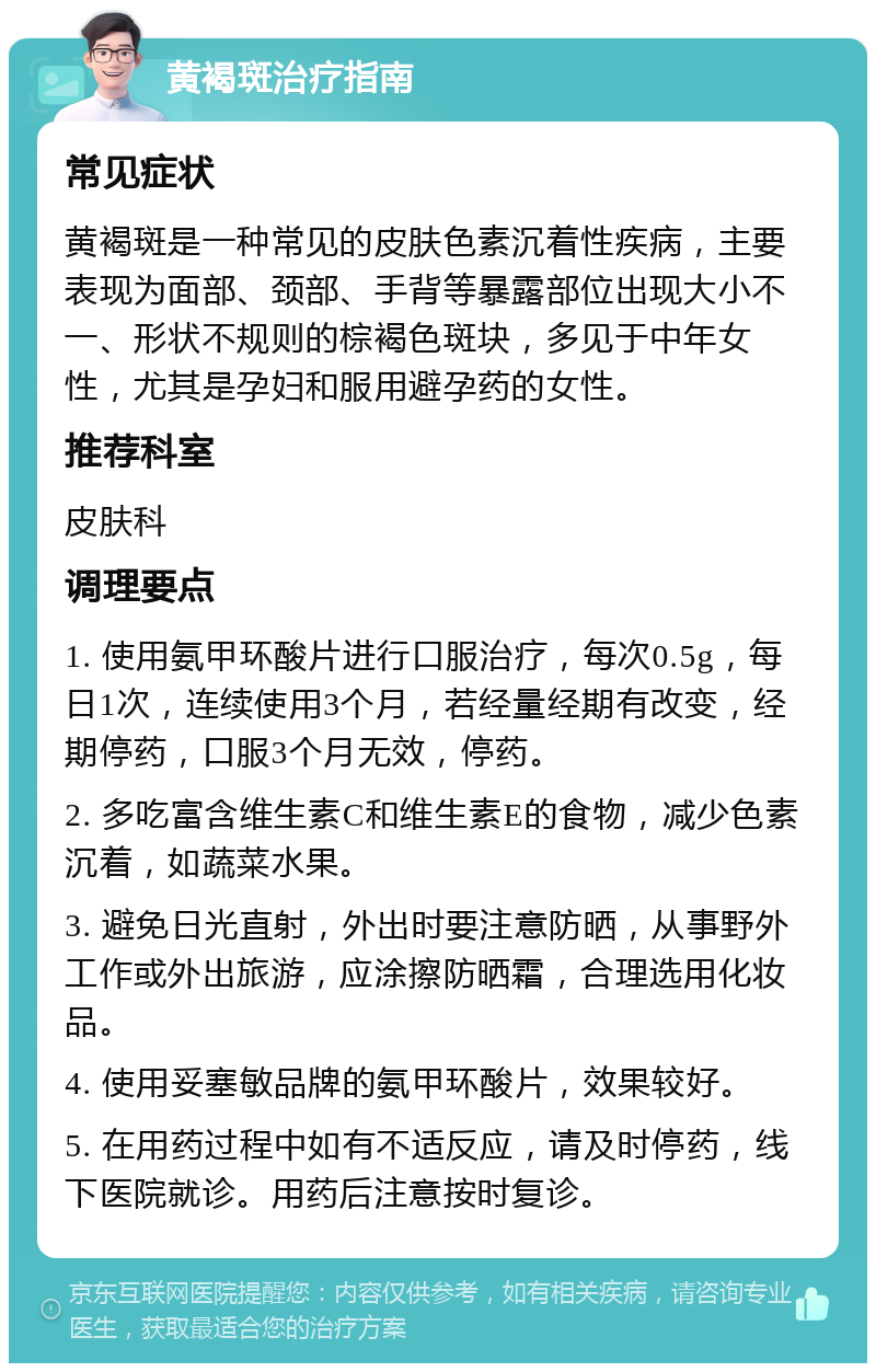 黄褐斑治疗指南 常见症状 黄褐斑是一种常见的皮肤色素沉着性疾病，主要表现为面部、颈部、手背等暴露部位出现大小不一、形状不规则的棕褐色斑块，多见于中年女性，尤其是孕妇和服用避孕药的女性。 推荐科室 皮肤科 调理要点 1. 使用氨甲环酸片进行口服治疗，每次0.5g，每日1次，连续使用3个月，若经量经期有改变，经期停药，口服3个月无效，停药。 2. 多吃富含维生素C和维生素E的食物，减少色素沉着，如蔬菜水果。 3. 避免日光直射，外出时要注意防晒，从事野外工作或外出旅游，应涂擦防晒霜，合理选用化妆品。 4. 使用妥塞敏品牌的氨甲环酸片，效果较好。 5. 在用药过程中如有不适反应，请及时停药，线下医院就诊。用药后注意按时复诊。