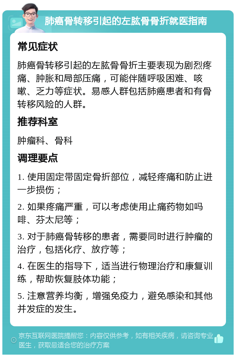 肺癌骨转移引起的左肱骨骨折就医指南 常见症状 肺癌骨转移引起的左肱骨骨折主要表现为剧烈疼痛、肿胀和局部压痛，可能伴随呼吸困难、咳嗽、乏力等症状。易感人群包括肺癌患者和有骨转移风险的人群。 推荐科室 肿瘤科、骨科 调理要点 1. 使用固定带固定骨折部位，减轻疼痛和防止进一步损伤； 2. 如果疼痛严重，可以考虑使用止痛药物如吗啡、芬太尼等； 3. 对于肺癌骨转移的患者，需要同时进行肿瘤的治疗，包括化疗、放疗等； 4. 在医生的指导下，适当进行物理治疗和康复训练，帮助恢复肢体功能； 5. 注意营养均衡，增强免疫力，避免感染和其他并发症的发生。