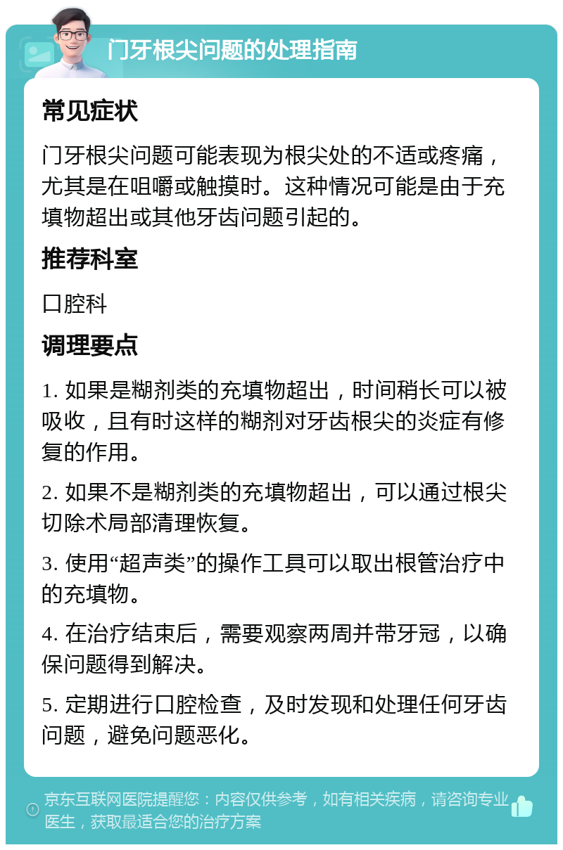 门牙根尖问题的处理指南 常见症状 门牙根尖问题可能表现为根尖处的不适或疼痛，尤其是在咀嚼或触摸时。这种情况可能是由于充填物超出或其他牙齿问题引起的。 推荐科室 口腔科 调理要点 1. 如果是糊剂类的充填物超出，时间稍长可以被吸收，且有时这样的糊剂对牙齿根尖的炎症有修复的作用。 2. 如果不是糊剂类的充填物超出，可以通过根尖切除术局部清理恢复。 3. 使用“超声类”的操作工具可以取出根管治疗中的充填物。 4. 在治疗结束后，需要观察两周并带牙冠，以确保问题得到解决。 5. 定期进行口腔检查，及时发现和处理任何牙齿问题，避免问题恶化。