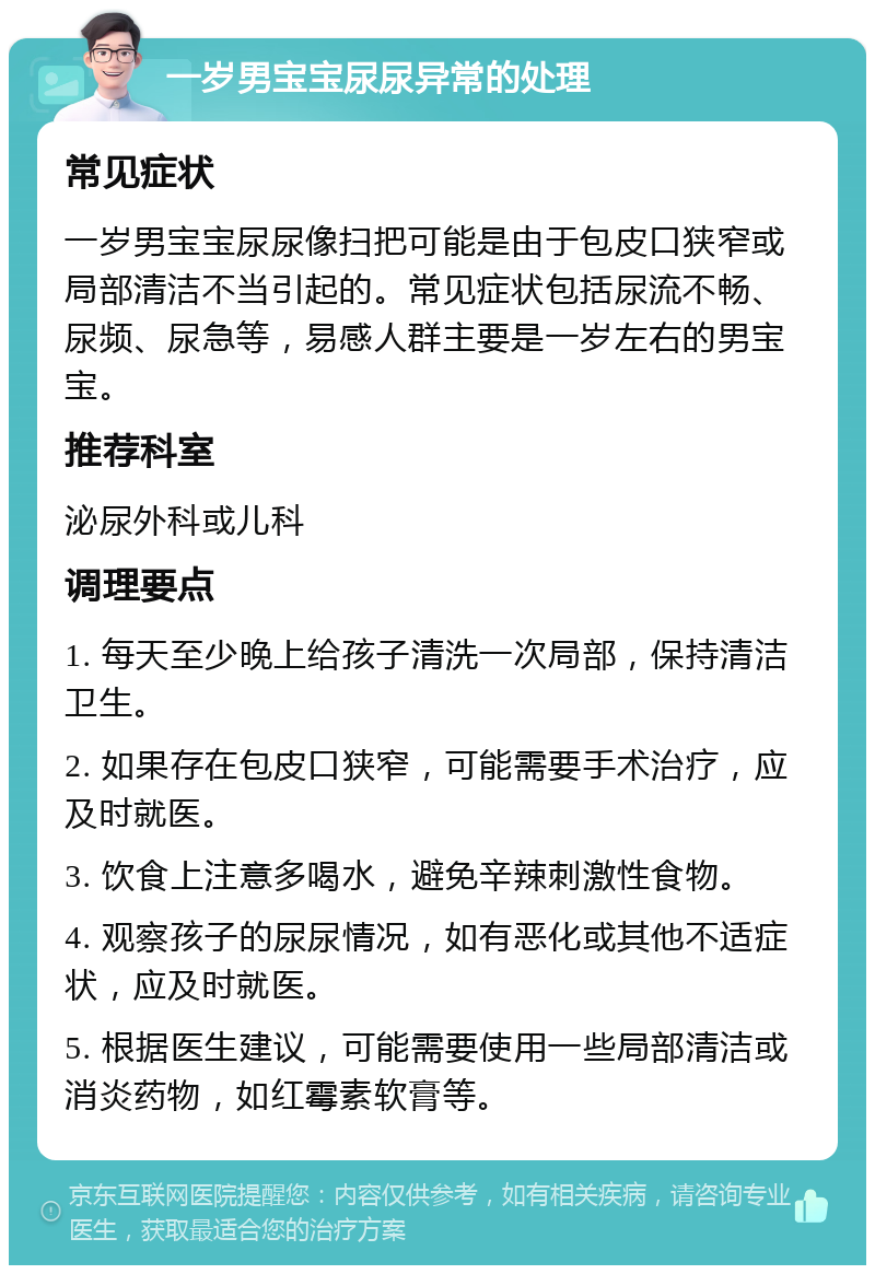 一岁男宝宝尿尿异常的处理 常见症状 一岁男宝宝尿尿像扫把可能是由于包皮口狭窄或局部清洁不当引起的。常见症状包括尿流不畅、尿频、尿急等，易感人群主要是一岁左右的男宝宝。 推荐科室 泌尿外科或儿科 调理要点 1. 每天至少晚上给孩子清洗一次局部，保持清洁卫生。 2. 如果存在包皮口狭窄，可能需要手术治疗，应及时就医。 3. 饮食上注意多喝水，避免辛辣刺激性食物。 4. 观察孩子的尿尿情况，如有恶化或其他不适症状，应及时就医。 5. 根据医生建议，可能需要使用一些局部清洁或消炎药物，如红霉素软膏等。