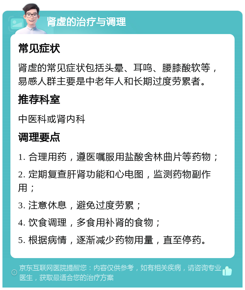 肾虚的治疗与调理 常见症状 肾虚的常见症状包括头晕、耳鸣、腰膝酸软等，易感人群主要是中老年人和长期过度劳累者。 推荐科室 中医科或肾内科 调理要点 1. 合理用药，遵医嘱服用盐酸舍林曲片等药物； 2. 定期复查肝肾功能和心电图，监测药物副作用； 3. 注意休息，避免过度劳累； 4. 饮食调理，多食用补肾的食物； 5. 根据病情，逐渐减少药物用量，直至停药。