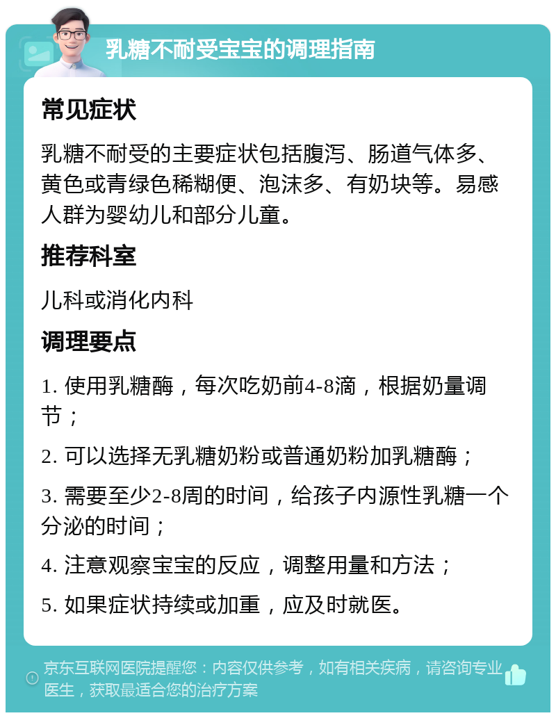 乳糖不耐受宝宝的调理指南 常见症状 乳糖不耐受的主要症状包括腹泻、肠道气体多、黄色或青绿色稀糊便、泡沫多、有奶块等。易感人群为婴幼儿和部分儿童。 推荐科室 儿科或消化内科 调理要点 1. 使用乳糖酶，每次吃奶前4-8滴，根据奶量调节； 2. 可以选择无乳糖奶粉或普通奶粉加乳糖酶； 3. 需要至少2-8周的时间，给孩子内源性乳糖一个分泌的时间； 4. 注意观察宝宝的反应，调整用量和方法； 5. 如果症状持续或加重，应及时就医。